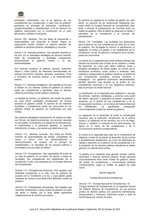 actividades relacionados con el ■ ejercicio de las                 Su ejercicio se regulará en el modelo de gestión de cada
competencias que corresponden a cada nivel de gobierno             sector, sin perjuicio de las resoluciones obligatorias que
guardando los principios de autonomía, coordinación,               pueda emitir el Consejo Nacional de Competencias para
complementariedad y subsidiariedad. a fin de alcanzar los          evitar o eliminar la superposición de funciones entre los
objetivos relacionados con la construcción de un país              niveles de gobierno. Para el efecto se observará el interés y
democrático, solidario e incluyente.                               naturaleza de la competencia y el principio de
                                                                   subsidiariedad.
Artículo 109.- Sectores.- Son las áreas de intervención y
responsabilidad que desarrolla el Estado. Según su                 Artículo 116.- Facultades.- Las facultades son atribuciones
organización podrán constituir un sistema sectorial. Se            para el ejercicio de una competencia por parte de un nivel
clasifican en sectores privativos, estratégicos y comunes.         de gobierno. Son facultades la rectoría, la planificación, la
                                                                   regulación, el control y la gestión, y son establecidas por la
Artículo 110.- Sectores privativos.- Son aquellos sectores en      Constitución o la ley. Su ejercicio, a excepción de la rectoría,
los que. por su naturaleza estratégica de alcance nacional,        puede ser concurrente.
todas las competencias y facultades corresponden
exclusivamente     al   gobierno central,       y   no son         La rectoría es la capacidad para emitir políticas públicas que
descentralizables.                                                 orientan las acciones para el logro de los objetivos y metas
                                                                   del desarrollo: así como para definir sistemas, áreas y
Son sectores privativos la defensa nacional, protección            proyectos estratégicos de interés público, en función de su
interna y orden público; las relaciones internacionales; las       importancia económica, social, política o ambiental. Será
políticas económica, tributaria, aduanera, arancelaría, fiscal     nacional y corresponderá al gobierno central en el ámbito de
y monetaria; de comercio exterior; y de endeudamiento              sus competencias exclusivas, sectores privativos y
externo.                                                           estratégicos.. Los gobiernos autónomos descentralizados
                                                                   también ejercerán esta facultad en el ámbito de sus
Artículo 111.- Sectores estratégicos.- Son aquellos en los que     competencias exclusivas y en sus respectivos territorios,
el Estado en sus diversos niveles de gobierno se reserva           bajo el principio de unidad nacional.
todas sus competencias y facultades, dada su decisiva
influencia económica, social, política o ambiental.                La planificación es la capacidad para establecer y articular
                                                                   las políticas, objetivos, estrategias, y acciones como parte
La facultad de rectoría y la definición del modelo de gestión      del diseño, ejecución y evaluación de planes, programas y
de cada sector estratégico corresponden de manera                  proyectos, en el ámbito de sus competencias y de su
exclusiva al gobierno central. El ejercicio de las restantes       circunscripción territorial, y en el marco del Sistema Nacional
facultades y competencias podrá ser concurrente en los             de     Planificación.       La     planificación    corresponde
distintos niveles de gobierno de conformidad con este              concurrentemente a todos los niveles de gobierno.
Código.
                                                                   La regulación es la capacidad de emitir la normativídad
Son sectores estratégicos la generación de energía en todas        necesaria para el adecuado cumplimiento de la política
sus formas: las telecomunicaciones: los recursos naturales         pública y la prestación de los servicios, con el fin de dirigir,
no renovables: el transporte y la refinación de hidrocarburos:     orientar o modificar la conducta de los administrados. Se
la biodiversidad y el patrimonio genético; el espectro             ejerce en el marco de las competencias y de la
radiocléctrico: el agua; y los demás que determine la Ley.         circunscripción territorial correspondiente.

Artículo 112.- Sectores comunes.- Son todos los demás              El control es la capacidad para velar por el cumplimiento de
sectores de responsabilidad del Estado, susceptibles de            objetivos y metas de los planes de desarrollo, de las normas
mayor     o    menor     nivel   de      descentralización y       y procedimientos establecidos, así como los estándares de
desconcentración, de acuerdo con el principio de                   calidad y eficiencia en el ejercicio de las competencias y en
subsidiariedad y la naturaleza de los servicios públicos y         la prestación de los servicios públicos, atendiendo el interés
actividades a los que estos se refieren.                           general y el ordenamiento jurídico.

Artículo 113.- Competencias.- Son capacidades de acción de         La gestión es la capacidad para ejecutar, proveer, prestar,
un nivel de gobierno en un sector. Se ejercen a través de          administrar y financiar servicios públicos. Puede ejercerse
facultades. Las competencias son establecidas por la               concurrentemente entre varios niveles de gobierno, dentro
Constitución, la ley y las asignadas por el Consejo Nacional       del ámbito de competencias y circunscripción territorial
de Competencias.                                                   correspondiente, según el modelo de gestión de cada
                                                                   sector.
Artículo 114.- Competencias exclusivas.- Son aquellas cuya
titularidad corresponde a un solo nivel de gobierno de                                    Sección Segunda
acuerdo con la Constitución y la ley. y cuya gestión puede
realizarse de manera concurrente entre diferentes niveles de                    Consejo Nacional de Competencias
gobierno.
                                                                   Artículo 117.- Consejo Nacional de Competencias.- El
 Artículo 115.- Competencias concurrentes.- Son aquellas cuya      Consejo Nacional de Competencias es el organismo técnico
 titularidad corresponde a varios niveles de gobierno en razón     del Sistema Nacional de Competencias; es una persona
 del sector o materia, por lo tanto deben gestionarse              jurídica de derecho público, con autonomía administrativa,
 obligatoriamente de manera concurrente.                           presupuestaria y financiera, patrimonio propio y sede en
                                                                   donde decida por mayoría de votos.




                Lexis S.A.: Documento digitalizado de la publicación Registro Suplemento 303 de Octubre de 2010
 