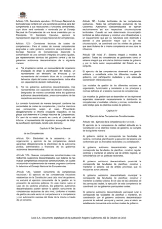 Artículo 122.- Secretaría ejecutiva.- El Consejo Nacional de       Artículo 127.- Límites territoriales de las competencias
Competencias contará con una secretaría ejecutiva para dar         exclusivas.- Todas las competencias exclusivas de los
cumplimiento a sus resoluciones y funciones permanentes,           Gobiernos Autónomos Descentralizados se ejercen
cuyo titular será nombrado o nombrada por el Consejo               exclusivamente en sus respectivas circunscripciones
Nacional de Competencias de una terna presentada por su            territoriales. Cuando en una determinada circunscripción
Presidente.    El    Secretario    Ejecutivo    ejercerá   la      territorial se deba emplazar y construir una infraestructura o
representación legal del Consejo Nacional de Competencias.         un equipamiento que por su naturaleza esté destinado a
                                                                   atender a una población mayor que la de esa
Artículo 123.- Comisiones técnicas de costeo de                    circunscripción, se coordinará con los niveles de gobierno
competencias.- Para el costeo de nuevas competencias               que sean titulares de la misma competencia en esa zona de
asignadas a cada gobierno autónomo descentralizado, el             influencia.
Consejo Nacional de Competencias dispondrá la
conformación de una comisión integrada en partes iguales,          Artículo 128 inciso 3°.- Sistema integral y modelos de
por representantes técnicos del gobierno central y de los          gestión.- Todas las competencias se gestionarán como un
gobiernos autónomos descentralizados de la siguiente               sistema integral que articula los distintos niveles de gobierno
manera:                                                            y por lo tanto serán responsabilidad del Estado en su
                                                                   conjunto.
a)   Por el gobierno central, un representante del organismo
     encargado de dirigir la planificación del Estado, un          El ejercicio de las competencias observará una gestión
     representante del Ministerio de Finanzas y un                 solidaria y subsidiaria entre los diferentes niveles de
     representante del ministerio titular de la competencia        gobierno, con participación ciudadana y una adecuada
     del sector objeto del costeo correspondiente, todos ellos     coordinación interinstitucional.
     con capacidad de decisión institucional; y,
                                                                   Los modelos de gestión de los diferentes sectores se
b)   Por los gobiernos autónomos descentralizados, tres
                                                                   organizarán, funcionarán y someterán a los principios y
     representantes con capacidad de decisión institucional,
                                                                   normas definidos en el sistema nacional de competencias.
     designados de manera concertada entre los gobiernos
     autónomos descentralizados, previa convocatoria de las
                                                                   Los modelos de gestión que se desarrollen en los regímenes
     respectivas asociaciones.
                                                                   especiales observarán necesariamente la distribución de
                                                                   competencias y facultades, criterios y normas, contenidas en
La comisión funcionará de manera temporal, conforme las
                                                                   este Código para los distintos niveles de gobierno.
necesidades de costeo de competencias, y con los miembros
que      corresponda      según     el    caso.     Presentarán
                                                                                              Capítulo IV
obligatoriamente el informe vinculante respectivo, en los
plazos que determine el Consejo Nacional de Competencias.
                                                                       Del Ejercicio de las Competencias Constitucionales
En caso de no existir acuerdo en cuanto al contenido del
informe, el representante del organismo encargado de dirigir
                                                                   Artículo 129.- Ejercicio de la competencia de vi al i da d. -
la planificación del Estado, tendrá voto dirimente.
                                                                   El ejercicio de la competencia de vialidad atribuida en la
                         Capítulo III Del Ejercicio General        Constitución a los distintos niveles de gobierno, se cumplirá
                                                                   de la siguiente manera:
        de las Competencias
                                                                   Al gobierno central le corresponde las facultades de
Artículo 124.- Efectividad de la autonomía.- La                    rectoría, normativa, planificación y ejecución del sistema vial
organización y ejercicio de las competencias deberá                conformado por las troncales nacionales y su señalización.
garantizar obligatoriamente la efectividad de la autonomía
política, administrativa y financiera de los gobiernos             Al gobierno autónomo descentralizado regional le
autónomos descentralizados.                                        corresponde las facultades de planificar, construir regular,
                                                                   controlar y mantener el sistema vial de ámbito regional, en
Artículo 125.- Nuevas competencias constitucionales.-Los           concordancia con las políticas nacionales.
Gobiernos Autónomos Descentralizados son titulares de las
nuevas competencias exclusivas constitucionales, las cuales        Al gobierno autónomo descentralizado provincial le
se asumirán e implementarán de manera progresiva conforme          corresponde las facultades de planificar, construir y
lo determine el Consejo Nacional de Competencias.                  mantener el sistema vial de ámbito provincial, que no
                                                                   incluya las zonas urbanas.
Artículo 126.- Gestión concurrente de competencias
exclusivas.- El ejercicio de las competencias exclusivas           Al gobierno autónomo descentralizado municipal                   le
establecidas en la Constitución para cada nivel de gobierno,       corresponde las facultades de planificar, construir               y
no excluirá el ejercicio concurrente de la gestión en la           mantener la vialidad urbana. En el caso de las cabeceras        de
prestación de servicios públicos. En este marco, salvo el          las parroquias rurales, la ejecución de esta competencia        se
caso de los sectores privativos, los gobiernos autónomos           coordinará con los gobiernos parroquiales rurales.
descentralizados podrán ejercer la gestión concurrente de
competencias exclusivas de otro nivel, conforme el modelo          Al gobierno autónomo descentralizado parroquial rural le
de gestión de cada sector al cual pertenezca la competencia        corresponde las facultades de planificar y mantener, en
y con autorización expresa del titular de la misma a través        coordinación con el gobierno autónomo descentralizado
de un convenio.                                                    provincial la vialidad parroquial y vecinal, para el efecto se
                                                                   establecerán convenios entre ambos niveles de gobierno.




                Lexis S.A.: Documento digitalizado de la publicación Registro Suplemento 303 de Octubre de 2010
 