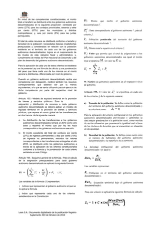En virtud de las competencias constitucionales, el monto
total a transferir se distribuirá entre los gobiernos autónomos
descentralizados en la siguiente proporción: veintisiete por
ciento (27%) para los consejos provinciales; sesenta y siete
por ciento (67%) para los municipios y distritos
metropolitanos; y, seis por ciento (6%) para las juntas
parroquiales.

El total de estos recursos se distribuirá conforme a tamaño y
densidad de la población; necesidades básicas insatisfechas
jerarquizadas y consideradas en relación con la población
residente en el territorio de cada uno de los gobiernos
autónomos descentralizados; logros en el mejoramiento de
los niveles de vida; esfuerzo fiscal y administrativo; y.
cumplimiento de metas del Plan Nacional de Desarrollo y del
plan de desarrollo del gobierno autónomo descentralizado.

Para la aplicación de cada uno de estos criterios se establece
en la presente Ley una fórmula de cálculo y una ponderación
del peso que tiene cada uno de los mismos en el monto
general a distribuirse, diferenciada por nivel de gobierno.

Cuando un gobierno autónomo descentralizado reciba una
competencia por delegación, recibirá también los recursos
correspondientes que deberán ser por lo menos
equivalentes, a lo que se venía utilizando para el ejercicio de
dicha competencia por parte del respectivo nivel de
gobierno.

Artículo 193.- Modelo de equidad territorial en la provisión
de bienes y servicios públicos.- Para la
asignación y distribución de recursos a cada gobierno
autónomo descentralizado se deberá aplicar un modelo de
equidad territorial en la provisión de bienes y servicios
públicos, que reparte el monto global de las transferencias
en dos tramos, de la siguiente manera:

a)   La distribución de las transferencias a los gobiernos
     autónomos descentralizados tomará el 2010 como año
     base y repartirá el monto que por ley les haya
     correspondido a los gobiernos autónomos en ese año.

b)   El monto excedente del total del veintiuno por ciento
     (21%) de ingresos permanentes y diez por ciento (10%)
     de ingresos no permanentes, restados los valores
     correspondientes a las transferencias entregadas el año
     2010. se distribuirá entre los gobiernos autónomos a
     través de la aplicación de los criterios constitucionales
     conforme a la fórmula y la ponderación de cada criterio
     señalada en este Código.

Artículo 194.- Esquema general de la fórmula.- Para el cálculo
de la asignación presupuestaria para cada gobierno
autónomo descentralizado se aplicará la siguiente fórmula:




 Las variables de la fórmula (1) representan:

 i: índices que representan al gobierno autónomo al que se
 le aplica la fórmula

 j: índice que representa cada uno de los criterios
 establecidos en la Constitución




Lexis S.A.: Documento digitalizado de la publicación Registro
             Suplemento 303 de Octubre de 2010
 