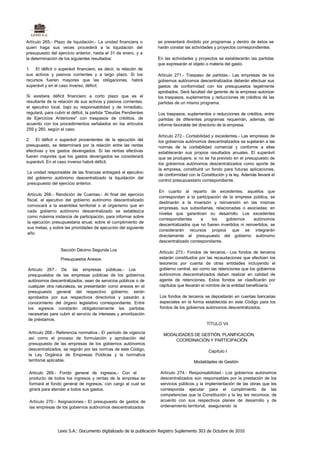 Artículo 265.- Plazo de liquidación.- La unidad financiera o      se presentará dividido por programas y dentro de éstos se
quien haga sus veces procederá a la liquidación del               harán constar las actividades y proyectos correspondientes.
presupuesto del ejercicio anterior, hasta el 31 de enero, y a
la determinación de los siguientes resultados:                    En las actividades y proyectos se establecerán las partidas
                                                                  que expresarán el objeto o materia del gasto.
1. El déficit o superávit financiero, es decir, la relación de
sus activos y pasivos corrientes y a largo plazo. Si los          Artículo 271.- Traspaso de partidas.- Las empresas de los
recursos fueren mayores que las obligaciones, habrá               gobiernos autónomos descentralizados deberán efectuar sus
superávit y en el caso inverso, déficit.                          gastos de conformidad con los presupuestos legalmente
                                                                  aprobados. Será facultad del gerente de la empresa autorizar
Si existiere déficit financiero a corto plazo que es el           los traspasos, suplementos y reducciones de créditos de las
resultante de la relación de sus activos y pasivos corrientes.    partidas de un mismo programa.
el ejecutivo local, bajo su responsabilidad y de inmediato,
regulará, para cubrir el déficit, la partida "Deudas Pendientes    Los traspasos, suplementos o reducciones de créditos, entre
de Ejercicios Anteriores" con traspasos de créditos, de            partidas de diferentes programas requerirán, además, del
acuerdo con los procedimientos señalados en los artículos          informe favorable del directorio de la empresa.
259 y 260. según el caso.
                                                                   Artículo 272.- Contabilidad y excedentes.- Las empresas de
2. El déficit o superávit provenientes de la ejecución del         los gobiernos autónomos descentralizados se sujetarán a las
presupuesto, se determinará por la relación entre las rentas       normas de la contabilidad comercial y conforme a ellas
efectivas y los gastos devengados. Sí las rentas efectivas         establecerán sus propios resultados anuales. El superávit
fueren mayores que los gastos devengados se considerará            que se produjere, si no se ha previsto en el presupuesto de
superávit. En el caso inverso habrá déficit.                       los gobiernos autónomos descentralizados como aporte de
                                                                   la empresa, constituirá un fondo para futuras aplicaciones,
La unidad responsable de las finanzas entregará al ejecutivo
                                                                   de conformidad con la Constitución y la ley. Además llevará el
del gobierno autónomo descentralizado la liquidación del
                                                                   control presupuestario correspondiente.
presupuesto del ejercicio anterior.
                                                                   En cuanto al reparto de excedentes, aquellos que
Artículo 266.- Rendición de Cuentas.- Al final del ejercicio
                                                                   correspondan a la participación de la empresa pública, se
fiscal, el ejecutivo del gobierno autónomo descentralizado
                                                                   destinarán a la inversión y reinversión en las mismas
convocará a la asamblea territorial o al organismo que en
                                                                   empresas, sus subsidiarias, relacionadas o asociadas; en
cada gobierno autónomo descentralizado se establezca
                                                                   niveles que garanticen su desarrollo. Los excedentes
como máxima instancia de participación, para informar sobre
                                                                   correspondientes     a     los    gobiernos      autónomos
la ejecución presupuestaria anual, sobre el cumplimiento de
                                                                   descentralizados que no fueren invertidos ni reinvertidos, se
sus metas, y sobre las prioridades de ejecución del siguiente
                                                                   considerarán recursos propios que se integrarán
año.
                                                                   directamente al presupuesto del gobierno autónomo
                                                                   descentralizado correspondiente.

                  Sección Décimo Segunda Los
                                                                   Artículo 273.- Fondos de terceros.- Los fondos de terceros
                  Presupuestos Anexos                              estarán constituidos por las recaudaciones que efectúen los
                                                                   tesoreros por cuenta de otras entidades incluyendo el
Artículo 267.- De las empresas públicas.- Los                      gobierno central, así como las retenciones que los gobiernos
presupuestos de las empresas públicas de los gobiernos             autónomos descentralizados deban realizar en calidad de
autónomos descentralizados, sean de servicios públicos o de        agente de retenciones. Estos fondos se clasificarán por
cualquier otra naturaleza, se presentarán como anexos en el        capítulos que llevarán el nombre de la entidad beneficiaría. '
presupuesto general del respectivo gobierno; serán
aprobados por sus respectivos directorios y pasarán a              Los fondos de terceros se depositarán en cuentas bancarias
conocimiento del órgano legislativo correspondiente. Entre         especiales en la forma establecida en este Código para los
los egresos constarán obligatoriamente las partidas                fondos de los gobiernos autónomos descentralizados.
necesarias para cubrir el servicio de intereses y amortización
de préstamos.
                                                                                            TÍTULO Vil

 Artículo 268.- Referencia normativa.- El período de vigencia        MODALIDADES DE GESTIÓN, PLANIFICACIÓN,
 así como el proceso de formulación y aprobación del                     COORDINACIÓN Y PARTICIPACIÓN
 presupuesto de las empresas de los gobiernos autónomos
 descentralizados, se regirán por las normas de este Código,                                 Capítulo I
 la Ley Orgánica de Empresas Públicas y la normativa
 territorial aplicable.                                                              Modalidades de Gestión

 Artículo 269.- Fondo general de ingresos.- Con el                  Artículo 274.- Responsabilidad.- Los gobiernos autónomos
 producto de todos los ingresos y rentas de la empresa se           descentralizados son responsables por la prestación de los
 formará el fondo general de ingresos, con cargo al cual se         servicios públicos y la implementación de las obras que les
 girará para atender a todos sus gastos.                            corresponda ejecutar para el cumplimiento de las
                                                                    competencias que la Constitución y la ley les reconoce, de
 Artículo 270.- Asignaciones.- El presupuesto de gastos de          acuerdo con sus respectivos planes de desarrollo y de
 las empresas de los gobiernos autónomos descentralizados           ordenamiento territorial, asegurando la




                Lexis S.A.: Documento digitalizado de la publicación Registro Suplemento 303 de Octubre de 2010
 