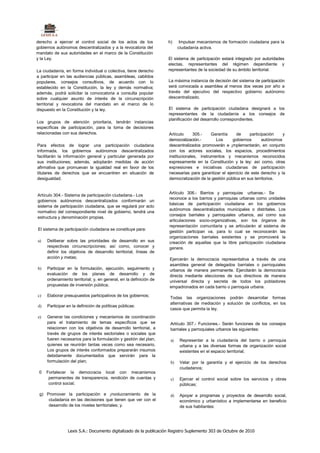 derecho a ejercer el control social de los actos de los             h)     Impulsar mecanismos de formación ciudadana para la
gobiernos autónomos descentralizados y a la revocatoria del               ciudadanía activa.
mandato de sus autoridades en el marco de la Constitución
y la Ley.                                                           El sistema de participación estará integrado por autoridades
                                                                    electas, representantes del régimen dependiente y
La ciudadanía, en forma individual o colectiva, tiene derecho       representantes de la sociedad de su ámbito territorial.
a participar en las audiencias públicas, asambleas, cabildos
populares, consejos consultivos, de acuerdo con lo                  La máxima instancia de decisión del sistema de participación
establecido en la Constitución, la ley y demás normativa;           será convocada a asamblea al menos dos veces por año a
además, podrá solicitar la convocatoria a consulta popular          través del ejecutivo del respectivo gobierno autónomo
sobre cualquier asunto de interés de la circunscripción             descentralizado.
territorial y revocatoria del mandato en el marco de lo
dispuesto en la Constitución y la ley.                              El sistema de participación ciudadana designará a los
                                                                    representantes de la ciudadanía a los consejos de
                                                                    planificación del desarrollo correspondientes.
Los grupos de atención prioritaria, tendrán instancias
específicas de participación, para la toma de decisiones
relacionadas con sus derechos.                                      Artículo      305.-    Garantía    de     participación    y
                                                                    democratización.-        Los     gobiernos       autónomos
Para efectos de lograr una participación ciudadana                  descentralizados promoverán e ¡mplementarán, en conjunto
informada, los gobiernos autónomos descentralizados                 con los actores sociales, los espacios, procedimientos
facilitarán la información general y particular generada por        institucionales, instrumentos y mecanismos reconocidos
sus instituciones; además, adoptarán medidas de acción              expresamente en la Constitución y la ley: así como, otras
afirmativa que promuevan la igualdad real en favor de los           expresiones e iniciativas ciudadanas de participación
titulares de derechos que se encuentren en situación de             necesarias para garantizar el ejercicio de este derecho y la
desigualdad.                                                        democratización de la gestión pública en sus territorios.


                                                                    Artículo 306.- Barrios y parroquias urbanas.- Se
Artículo 304.- Sistema de participación ciudadana.- Los
                                                                    reconoce a los barrios y parroquias urbanas como unidades
gobiernos autónomos descentralizados conformarán un
                                                                    básicas de participación ciudadana en los gobiernos
sistema de participación ciudadana, que se regulará por acto
                                                                    autónomos descentralizados municipales o distritales. Los
normativo del correspondiente nivel de gobierno, tendrá una
                                                                    consejos barriales y parroquiales urbanos, así como sus
estructura y denominación propias.
                                                                    articulaciones socio-organizativas, son los órganos de
                                                                    representación comunitaria y se articularán al sistema de
El sistema de participación ciudadana se constituye para:
                                                                    gestión participan va, para lo cual se reconocerán las
                                                                    organizaciones barriales existentes y se promoverá la
a)   Deliberar sobre las prioridades de desarrollo en sus           creación de aquellas que la libre participación ciudadana
     respectivas circunscripciones; así como, conocer y             genere.
     definir los objetivos de desarrollo territorial, líneas de
     acción y metas;                                                Ejercerán la democracia representativa a través de una
                                                                    asamblea general de delegados barriales o parroquiales
b)   Participar en la formulación, ejecución, seguimiento y         urbanos de manera permanente. Ejercitarán la democracia
     evaluación de los planes de desarrollo y de                    directa mediante elecciones de sus directivos de manera
     ordenamiento territorial; y, en general, en la definición de   universal directa y secreta de todos los pobladores
     propuestas de inversión pública;                               empadronados en cada barrio o parroquia urbana.

c)   Elaborar presupuestos participativos de los gobiernos;
                                                                    Todas las organizaciones podrán desarrollar formas
                                                                    alternativas de mediación y solución de conflictos, en los
d)   Participar en la definición de políticas públicas:
                                                                    casos que permita la ley.
e)   Generar las condiciones y mecanismos de coordinación
     para el tratamiento de temas específicos que se                 Artículo 307.- Funciones.- Serán funciones de los consejos
     relacionen con los objetivos de desarrollo territorial, a       barriales y parroquiales urbanos las siguientes:
     través de grupos de interés sectoriales o sociales que
     fueren necesarios para la formulación y gestión del plan,       a)    Representar a la ciudadanía del barrio o parroquia
     quienes se reunirán tantas veces como sea necesario.                  urbana y a las diversas formas de organización social
     Los grupos de interés conformados prepararán insumos                  existentes en el espacio territorial;
     debidamente documentados que servirán para la
     formulación del plan;                                           b)    Velar por la garantía y el ejercicio de los derechos
                                                                           ciudadanos;
 0   Fortalecer la democracia local con mecanismos
      permanentes de transparencia, rendición de cuentas y           c)    Ejercer el control social sobre los servicios y obras
      control social;                                                      públicas;

 g) Promover la participación e ¡nvolucramiento de la                d)    Apoyar a programas y proyectos de desarrollo social,
     ciudadanía en las decisiones que tienen que ver con el                económico y urbanístico a implementarse en beneficio
     desarrollo de los niveles territoriales; y.                           de sus habitantes:




                Lexis S.A.: Documento digitalizado de la publicación Registro Suplemento 303 de Octubre de 2010
 