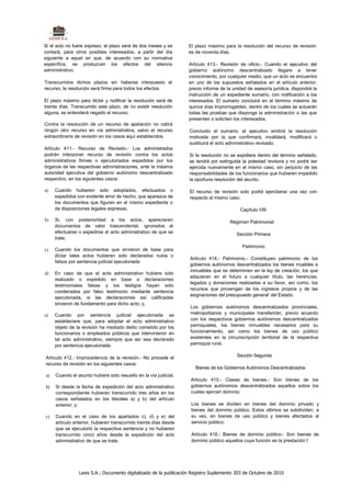 Si el acto no fuere expreso, el plazo será de dos meses y se       El plazo máximo para la resolución del recurso de revisión
contará, para otros posibles interesados, a partir del día         es de noventa días.
siguiente a aquel en que, de acuerdo con su normativa
específica, se produzcan los efectos del silencio                   Artículo 413.- Revisión de oficio.- Cuando el ejecutivo del
administrativo.                                                     gobierno autónomo descentralizado llegare a tener
                                                                    conocimiento, por cualquier medio, que un acto se encuentra
Transcurridos dichos plazos sin haberse interpuesto el              en uno de los supuestos señalados en el artículo anterior,
recurso, la resolución será firme para todos los efectos.           previo informe de la unidad de asesoría jurídica, dispondrá la
                                                                    instrucción de un expediente sumario, con notificación a los
El plazo máximo para dictar y notificar la resolución será de       interesados. El sumario concluirá en el término máximo de
treinta días. Transcurrido este plazo, de no existir resolución     quince días improrrogables, dentro de los cuales se actuarán
alguna, se entenderá negado el recurso.                             todas las pruebas que disponga la administración o las que
                                                                    presenten o soliciten los interesados.
Contra la resolución de un recurso de apelación no cabrá
ningún otro recurso en vía administrativa, salvo el recurso         Concluido el sumario, el ejecutivo emitirá la resolución
extraordinario de revisión en los casos aquí establecidos.          motivada por la que confirmará, invalidará, modificará o
                                                                    sustituirá el acto administrativo revisado.
Artículo 411.- Recurso de Revisión.- Los administrados
podrán interponer recurso de revisión contra los actos              Si la resolución no se expidiera dentro del término señalado,
administrativos firmes o ejecutoriados expedidos por los            se tendrá por extinguida la potestad revisora y no podrá ser
órganos de las respectivas administraciones, ante la máxima         ejercida nuevamente en el mismo caso, sin perjuicio de las
autoridad ejecutiva del gobierno autónomo descentralizado           responsabilidades de los funcionarios que hubieren impedido
respectivo, en los siguientes casos:                                la oportuna resolución del asunto.

a)   Cuando hubieren sido adoptados, efectuados o                   El recurso de revisión solo podrá ejercitarse una vez con
     expedidos con evidente error de hecho, que aparezca de         respecto al mismo caso.
     los documentos que figuren en el mismo expediente o
     de disposiciones legales expresas;                                                     Capítulo VIII

b)   Si, con posterioridad a los actos, aparecieren                                    Régimen Patrimonial
     documentos de valor trascendental, ignorados al
     efectuarse o expedirse el acto administrativo de que se                               Sección Primera
     trate;
                                                                                             Patrimonio
c)   Cuando los documentos que sirvieron de base para
     dictar tales actos hubieren sido declarados nulos o
                                                                    Artículo 414.- Patrimonio.- Constituyen patrimonio de los
     falsos por sentencia judicial ejecutoriada:
                                                                    gobiernos autónomos descentralizados los bienes muebles e
                                                                    inmuebles que se determinen en la ley de creación, los que
d)   En caso de que el acto administrativo hubiere sido
                                                                    adquieran en el futuro a cualquier título, las herencias,
     realizado o expedido en base a declaraciones
                                                                    legados y donaciones realizadas a su favor, así como, los
     testimoniales falsas y los testigos hayan sido
                                                                    recursos que provengan de los ingresos propios y de las
     condenados por falso testimonio mediante sentencia
                                                                    asignaciones del presupuesto general' del Estado.
     ejecutoriada, si las declaraciones así calificadas
     sirvieron de fundamento para dicho acto; y,
                                                                    Los gobiernos autónomos descentralizados provinciales,
e)   Cuando por sentencia judicial ejecutoriada se                  metropolitanos y municipales transferirán, previo acuerdo
     estableciere que, para adoptar el acto administrativo          con los respectivos gobiernos autónomos descentralizados
     objeto de la revisión ha mediado delito cometido por los       parroquiales, los bienes inmuebles necesarios para su
     funcionarios o empleados públicos que intervinieron en         funcionamiento, así como los bienes de uso público
     tal acto administrativo, siempre que así sea declarado         existentes en la circunscripción territorial de la respectiva
     por sentencia ejecutoriada.                                    parroquia rural.


Artículo 412.- Improcedencia de la revisión.- No procede el                                Sección Segunda
recurso de revisión en los siguientes casos:
                                                                       Bienes de los Gobiernos Autónomos Descentralizados
a)   Cuando el asunto hubiere sido resuelto en la vía judicial;
                                                                    Artículo 415.- Clases de bienes.- Son bienes de los
b)   Si desde la fecha de expedición del acto administrativo        gobiernos autónomos descentralizados aquellos sobre los
     correspondiente hubieren transcurrido tres años en los         cuales ejercen dominio.
     casos señalados en los literales a) y b) del artículo
     anterior; y:                                                    Los bienes se dividen en bienes del dominio privado y
                                                                     bienes del dominio público. Estos últimos se subdividen, a
c)   Cuando en el caso de los apartados c), d) y e) del              su vez, en bienes de uso público y bienes afectados al
     artículo anterior, hubieren transcurrido treinta días desde     servicio público.
     que se ejecutorió la respectiva sentencia y no hubieren
     transcurrido cinco años desde la expedición del acto            Artículo 416.- Bienes de dominio público.- Son bienes de
     administrativo de que se trate.                                 dominio público aquellos cuya función es la prestación t;




                 Lexis S.A.: Documento digitalizado de la publicación Registro Suplemento 303 de Octubre de 2010
 