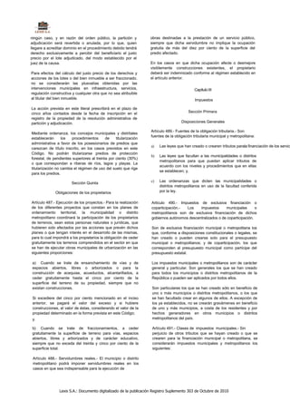 ningún caso, y en razón del orden público, la partición y          obras destinadas a la prestación de un servicio público,
adjudicación será revertida o anulada, por lo que, quien           siempre que dicha servidumbre no implique la ocupación
llegare a acreditar dominio en el procedimiento debido tendrá      gratuita de más del diez por ciento de la superficie del
derecho exclusivamente a percibir del beneficiario el justo        predio afectado.
precio por el lote adjudicado, del modo establecido por el
juez de la causa.                                                  En los casos en que dicha ocupación afecte o desmejore
                                                                   visiblemente construcciones existentes, el propietario
Para efectos del cálculo del justo precio de los derechos y        deberá ser indemnizado conforme al régimen establecido en
acciones de los lotes o del bien inmueble a ser fraccionado.       el artículo anterior.
no se considerarán las plusvalías obtenidas por las
intervenciones municipales en infraestructura, servicios,                                   Capítulo III
regulación constructiva y cualquier otra que no sea atribuible
al titular del bien inmueble.                                                                Impuestos

La acción prevista en este literal prescribirá en el plazo de
cinco años contados desde la fecha de inscripción en el                                  Sección Primera
registro de la propiedad de la resolución administrativa de
partición y adjudicación.                                                            Disposiciones Generales

                                                                   Artículo 489.- Fuentes de la obligación tributaria.- Son
Mediante ordenanza, los concejos municipales y distritales
                                                                   fuentes de la obligación tributaria municipal y metropolitana:
establecerán      los   procedimientos      de    titularización
administrativa a favor de los posesionarios de predios que
                                                                   a)   Las leyes que han creado o crearen tributos parala financiación de los servic
carezcan de título inscrito, en los casos previstos en este
Código. No podrán titularizarse predios de protección
                                                                   b)   Las leyes que facultan a las municipalidades o distritos
forestal, de pendientes superiores al treinta por ciento (30%)
                                                                        metropolitanos para que puedan aplicar tributos de
o que correspondan a riberas de ríos, lagos y playas. La
                                                                        acuerdo con los niveles y procedimientos que en ellas
titularización no cambia el régimen de uso del suelo que rige
                                                                        se establecen; y,
para los predios.
                                                                   c)   Las ordenanzas que dicten las municipalidades o
                        Sección Quinta
                                                                        distritos metropolitanos en uso de la facultad conferida
              Obligaciones de los propietarios                          por la ley.

Artículo 487.- Ejecución de los proyectos.- Para la realización    Artículo 490.- Impuestos de exclusiva financiación o
de los diferentes proyectos que constan en los planes de           coparticipación.-  Los    impuestos      municipales       o
ordenamiento territorial, la municipalidad o distrito              metropolitanos son de exclusiva financiación de dichos
metropolitano coordinará la participación de los propietarios      gobiernos autónomos descentralizados o de coparticipación.
de terrenos, sean estos personas naturales o jurídicas, que
hubieren sido afectados por las acciones que prevén dichos         Son de exclusiva financiación municipal o metropolitana los
planes o que tengan interés en el desarrollo de las mismas,        que, conforme a disposiciones constitucionales o legales, se
para lo cual impondrá a los propietarios la obligación de ceder    han creado o pueden crearse solo para el presupuesto
gratuitamente los terrenos comprendidos en el sector en que        municipal o metropolitanos; y de coparticipación, los que
se han de ejecutar obras municipales de urbanización en las        corresponden al presupuesto municipal como partícipe del
siguientes proporciones:                                           presupuesto estatal.

 a) Cuando se trate de ensanchamiento de vías y de                 Los impuestos municipales o metropolitanos son de carácter
 espacios abiertos, libres o arborizados o para la                 general y particular. Son generales los que se han creado
 construcción de acequias, acueductos, alcantarillados, a          para todos los municipios o distritos metropolitanos de la
 ceder gratuitamente hasta el cinco por ciento de la               República o pueden ser aplicados por todos ellos.
 superficie del terreno de su propiedad, siempre que no
 existan construcciones.                                            Son particulares los que se han creado sólo en beneficio de
                                                                    uno o más municipios o distritos metropolitanos, o los que
 Si excediere del cinco por ciento mencionado en el inciso          se han facultado crear en algunos de ellos. A excepción de
 anterior, se pagará el valor del exceso y si hubiere               los ya establecidos, no se crearán gravámenes en beneficio
 construcciones, el valor de éstas, considerando el valor de la     de uno y más municipios, a costa de los residentes y por
 propiedad determinado en la forma prevista en este Código;         hechos generadores en otros municipios o distritos
 y.                                                                 metropolitanos del país.

 b) Cuando se trate de fraccionamientos, a ceder                    Artículo 491.- Clases de impuestos municipales.- Sin
 gratuitamente la superficie de terreno para vías, espacios         perjuicio de otros tributos que se hayan creado o que se
 abiertos, libres y arborizados y de carácter educativo,            crearen para la financiación municipal o metropolitana, se
 siempre que no exceda del treinta y cinco por ciento de la         considerarán impuestos municipales y metropolitanos los
 superficie total.                                                  siguientes:

 Artículo 488.- Servidumbres reales.- El municipio o distrito
 metropolitano podrá imponer servidumbres reales en los
 casos en que sea indispensable para la ejecución de




                Lexis S.A.: Documento digitalizado de la publicación Registro Suplemento 303 de Octubre de 2010
 