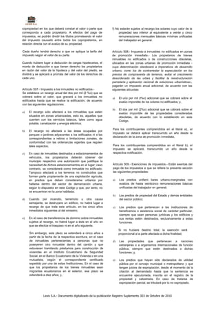 copropiedad en los que deberá constar el valor o parte que         f) No estarán sujetos al recargo los solares cuyo valor de la
corresponda a cada propietario. A efectos del pago de                   propiedad sea inferior al equivalente a veinte y cinco
impuestos, se podrán dividir los títulos prorrateando el valor          remuneraciones mensuales básicas mínimas unificadas
del impuesto causado entre todos los copropietarios, en                 del trabajador en general.
relación directa con el avalúo de su propiedad.

Cada dueño tendrá derecho a que se aplique la tarifa del           Artículo 508.- Impuesto a inmuebles no edificados en zonas
impuesto según el valor de su parte.                               de promoción inmediata.- Los propietarios de bienes
                                                                   inmuebles no edificados o de construcciones obsoletas,
Cuando hubiere lugar a deducción de cargas hipotecarias, el        ubicados en las zonas urbanas de promoción inmediata -
monto de deducción a que tienen derecho los propietarios           cuya determinación obedecerá a imperativos de desarrollo
en razón del valor de la hipoteca y del valor del predio, se       urbano, como los de contrarrestar la especulación en los
dividirá y se aplicará a prorrata del valor de los derechos de     precios de compraventa de terrenos, evitar el crecimiento
cada uno.                                                          desordenado de las urbes y facilitar la reestructuración
                                                                   parcelaria y aplicación racional de soluciones urbanísticas-,
                                                                   pagarán un impuesto anual adicional, de acuerdo con las
Artículo 507.- Impuesto a los inmuebles no edificados.-            siguientes alícuotas:
Se establece un recargo anual del dos por mil (2 %o) que se
cobrará sobre el valor, que gravará a los inmuebles no             a)   El uno por mil (l%o) adicional que se cobrará sobre el
edificados hasta que se realice la edificación, de acuerdo              avalúo imponible de los solares no edificados; y,
con las siguientes regulaciones:
                                                                   b)   El dos por mil (2%o) adicional que se cobrará sobre el
a)   El recargo sólo afectará a los inmuebles que estén                 avalúo imponible de las propiedades consideradas
     situados en zonas urbanizadas, esto es, aquellas que               obsoletas, de acuerdo con lo establecido en este
     cuenten con los servicios básicos, tales como agua                 Código.
     potable, canalización y energía eléctrica;
                                                                   Para los contribuyentes comprendidos en el literal a),, el
b)   El recargo no afectará a las áreas ocupadas por
                                                                   impuesto se deberá aplicar transcurrido un año desde la
     parques o jardines adyacentes a los edificados ni a las
                                                                   declaración de la zona de promoción inmediata,
     correspondientes a retiros o limitaciones zonales, de
     conformidad con las ordenanzas vigentes que regulen
     tales aspectos;                                               Para los contribuyentes comprendidos en el literal b), el
                                                                   impuesto se aplicará, transcurrido un año desde la
c)   En caso de inmuebles destinados a estacionamientos de         respectiva notificación.
     vehículos, los propietarios deberán obtener del
     municipio respectivo una autorización que justifique la
     necesidad de dichos estacionamientos en el lugar; caso        Artículo 509.- Exenciones de impuestos.- Están exentas del
     contrario, se considerará como inmueble no edificado.         pago de los impuestos a que se refiere la presente sección
     Tampoco afectará a los terrenos no construidos que            las siguientes propiedades:
     formen parte propiamente de una explotación agrícola,
     en predios que deben considerarse urbanos por                 a)   Los predios unifami liares urbano-marginales con
     hallarse dentro del sector de demarcación urbana,                  avalúos de hasta veinticinco remuneraciones básicas
     según lo dispuesto en este Código y que, por tanto, no             unificadas del trabajador en general;
     se encuentran en la zona habitada;
                                                                   b)   Los predios de propiedad del Estado y demás entidades
d)   Cuando por incendio, terremoto u otra causa                        del sector público;
     semejante, se destruyere un edificio, no habrá lugar a
     recargo de que trata este artículo, en los cinco años         c)   Los predios que pertenecen a las instituciones de
     inmediatos siguientes al del siniestro;                            beneficencia o asistencia social de carácter particular,
                                                                        siempre que sean personas jurídicas y los edificios y
e)   En el caso de transferencia de dominio sobre inmuebles             sus rentas estén destinados, exclusivamente a estas
     sujetos al recargo, no habrá lugar a éste en el año en             funciones.
     que se efectúe el traspaso ni en el año siguiente.
                                                                        Si no hubiere destino total, la exención será
     Sin embargo, este plazo se extenderá a cinco años a                proporcional a la parte afectada a dicha finalidad;
     partir de la fecha de la respectiva escritura, en el caso
     de inmuebles pertenecientes a personas que no                 d)   Las propiedades que pertenecen a naciones
     poseyeren otro inmueble dentro del cantón y que                    extranjeras o a organismos internacionales de función
     estuvieren tramitando préstamos para construcción de               pública, siempre que estén destinados a dichas
     viviendas en el Instituto Ecuatoriano de Seguridad                 funciones; y,
     Social, en el Banco Ecuatoriano de la Vivienda o en una
     mutualista, según el correspondiente certificado              e)   Los predios que hayan sido declarados de utilidad
     expedido por una de estas Instituciones. En el caso de             pública por el concejo municipal o metropolitano y que
     que los propietarios de los bienes inmuebles sean                  tengan juicios de expropiación, desde el momento de la
     migrantes ecuatorianos en el exterior, ese plazo se                citación al demandado hasta que la sentencia se
     extenderá a diez años; y,                                          encuentre ejecutoriada, inscrita en el registro de la
                                                                        propiedad y catastrada. En caso de tratarse de
                                                                        expropiación parcial, se tributará por lo no expropiado.



                Lexis S.A.: Documento digitalizado de la publicación Registro Suplemento 303 de Octubre de 2010
 