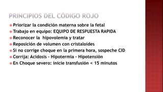  Priorizar la condición materna sobre la fetal
 Trabajo en equipo: EQUIPO DE RESPUESTA RAPIDA
 Reconocer la hipovolemia y tratar
 Reposición de volumen con cristaloides
 Si no corrige choque en la primera hora, sospeche CID
 Corrija: Acidosis – Hipotermia – Hipotensión
 En Choque severo: inicie transfusión < 15 minutos
 