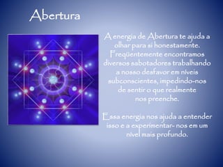 Abertura
A energia de Abertura te ajuda a
olhar para si honestamente.
Freqüentemente encontramos
diversos sabotadores trabalhando
a nosso desfavor em níveis
subconscientes, impedindo-nos
de sentir o que realmente
nos preenche.
Essa energia nos ajuda a entender
isso e a experimentar- nos em um
nível mais profundo.
 