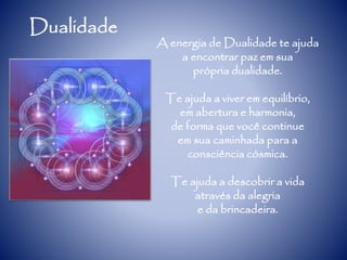Dualidade
A energia de Dualidade te ajuda
a encontrar paz em sua
própria dualidade.
Te ajuda a viver em equilíbrio,
em abertura e harmonia,
de forma que você continue
em sua caminhada para a
consciência cósmica.
Te ajuda a descobrir a vida
através da alegria
e da brincadeira.
 