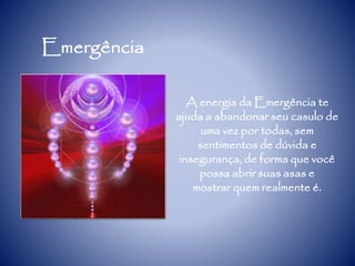 Emergência
A energia da Emergência te
ajuda a abandonar seu casulo de
uma vez por todas, sem
sentimentos de dúvida e
insegurança, de forma que você
possa abrir suas asas e
mostrar quem realmente é.
 