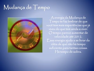 Mudança de Tempo
A energia da Mudança de
Tempo te faz lembrar de que
você tem mais experiências que já
viveu do que tem ainda a viver.
O tempo parece aumentar de
velocidade até 2012.
Essa energia ajuda a se livrar da
idéia de que não há tempo
suficiente para tantas coisas.
Há tempo de sobra.
 