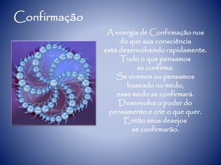 Confirmação
A energia de Confirmação nos
diz que sua consciência
está desenvolvendo rapidamente.
Tudo o que pensamos
se confirma.
Se vivemos ou pensamos
baseado no medo,
esse medo se confirmará.
Desenvolva o poder do
pensamento e crie o que quer.
Então seus desejos
se confirmarão.
 