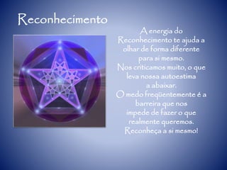 Reconhecimento
A energia do
Reconhecimento te ajuda a
olhar de forma diferente
para si mesmo.
Nos criticamos muito, o que
leva nossa autoestima
a abaixar.
O medo freqüentemente é a
barreira que nos
impede de fazer o que
realmente queremos.
Reconheça a si mesmo!
 