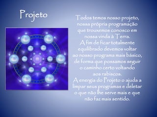 Projeto Todos temos nosso projeto,
nossa própria programação
que trouxemos conosco em
nossa vinda à Terra.
A fim de ficar totalmente
equilibrado devemos voltar
ao nosso programa mais básico,
de forma que possamos seguir
o caminho certo voltando
aos rabiscos.
A energia do Projeto o ajuda a
limpar seus programas e deletar
o que não lhe serve mais e que
não faz mais sentido.
 