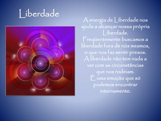 Liberdade
A energia de Liberdade nos
ajuda a alcançar nossa própria
Liberdade.
Freqüentemente buscamos a
liberdade fora de nós mesmos,
o que nos faz sentir presos.
A liberdade não tem nada a
ver com as circunstâncias
que nos rodeiam.
É uma emoção que só
podemos encontrar
internamente.
 