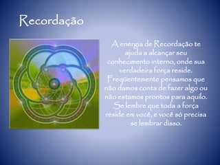 Recordação
A energia de Recordação te
ajuda a alcançar seu
conhecimento interno, onde sua
verdadeira força reside.
Freqüentemente pensamos que
não damos conta de fazer algo ou
não estamos prontos para aquilo.
Se lembre que toda a força
reside em você, e você só precisa
se lembrar disso.
 