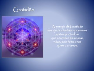 Gratidão
A energia de Gratidão
nos ajuda a lembrar e a sermos
gratos por tudo o
que acontece em nossas
vidas, pois fomos nós
quem o criamos.
 