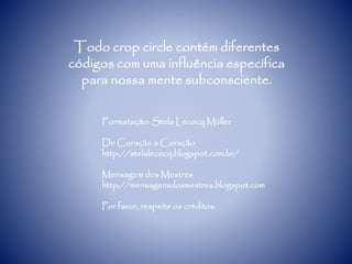 Todo crop circle contém diferentes
códigos com uma influência específica
para nossa mente subconsciente.
Formatação: Stela Lecocq Müller
De Coração a Coração
http://stelalecocq.blogspot.com.br/
Mensagem dos Mestres
http://mensagensdosmestres.blogspot.com
Por favor, respeite os créditos.
 