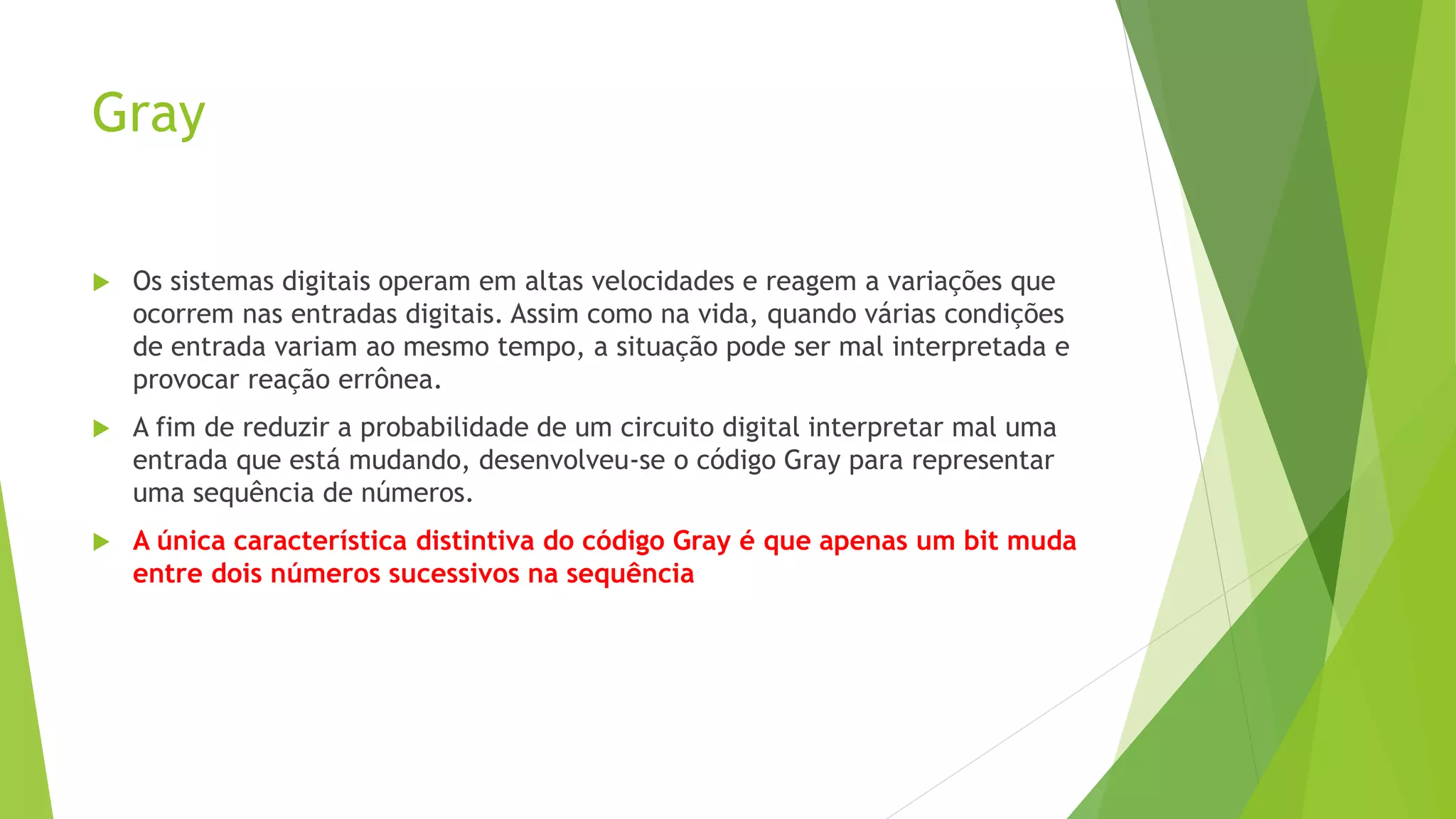 Gray
 Os sistemas digitais operam em altas velocidades e reagem a variações que
ocorrem nas entradas digitais. Assim como na vida, quando várias condições
de entrada variam ao mesmo tempo, a situação pode ser mal interpretada e
provocar reação errônea.
 A fim de reduzir a probabilidade de um circuito digital interpretar mal uma
entrada que está mudando, desenvolveu-se o código Gray para representar
uma sequência de números.
 A única característica distintiva do código Gray é que apenas um bit muda
entre dois números sucessivos na sequência
 