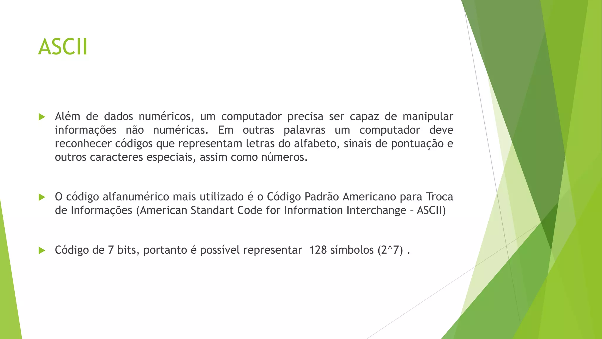 ASCII
 Além de dados numéricos, um computador precisa ser capaz de manipular
informações não numéricas. Em outras palavras um computador deve
reconhecer códigos que representam letras do alfabeto, sinais de pontuação e
outros caracteres especiais, assim como números.
 O código alfanumérico mais utilizado é o Código Padrão Americano para Troca
de Informações (American Standart Code for Information Interchange – ASCII)
 Código de 7 bits, portanto é possível representar 128 símbolos (2^7) .
 