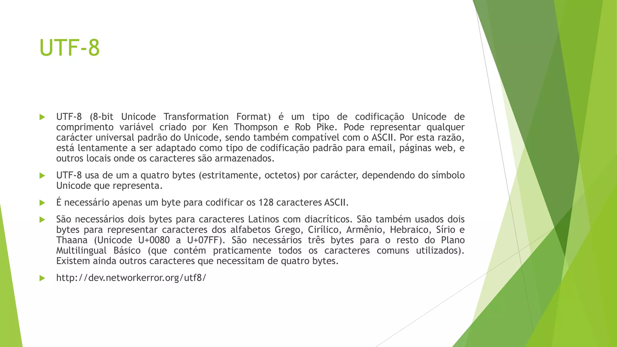 UTF-8
 UTF-8 (8-bit Unicode Transformation Format) é um tipo de codificação Unicode de
comprimento variável criado por Ken Thompson e Rob Pike. Pode representar qualquer
carácter universal padrão do Unicode, sendo também compatível com o ASCII. Por esta razão,
está lentamente a ser adaptado como tipo de codificação padrão para email, páginas web, e
outros locais onde os caracteres são armazenados.
 UTF-8 usa de um a quatro bytes (estritamente, octetos) por carácter, dependendo do símbolo
Unicode que representa.
 É necessário apenas um byte para codificar os 128 caracteres ASCII.
 São necessários dois bytes para caracteres Latinos com diacríticos. São também usados dois
bytes para representar caracteres dos alfabetos Grego, Cirílico, Armênio, Hebraico, Sírio e
Thaana (Unicode U+0080 a U+07FF). São necessários três bytes para o resto do Plano
Multilingual Básico (que contém praticamente todos os caracteres comuns utilizados).
Existem ainda outros caracteres que necessitam de quatro bytes.
 http://dev.networkerror.org/utf8/
 