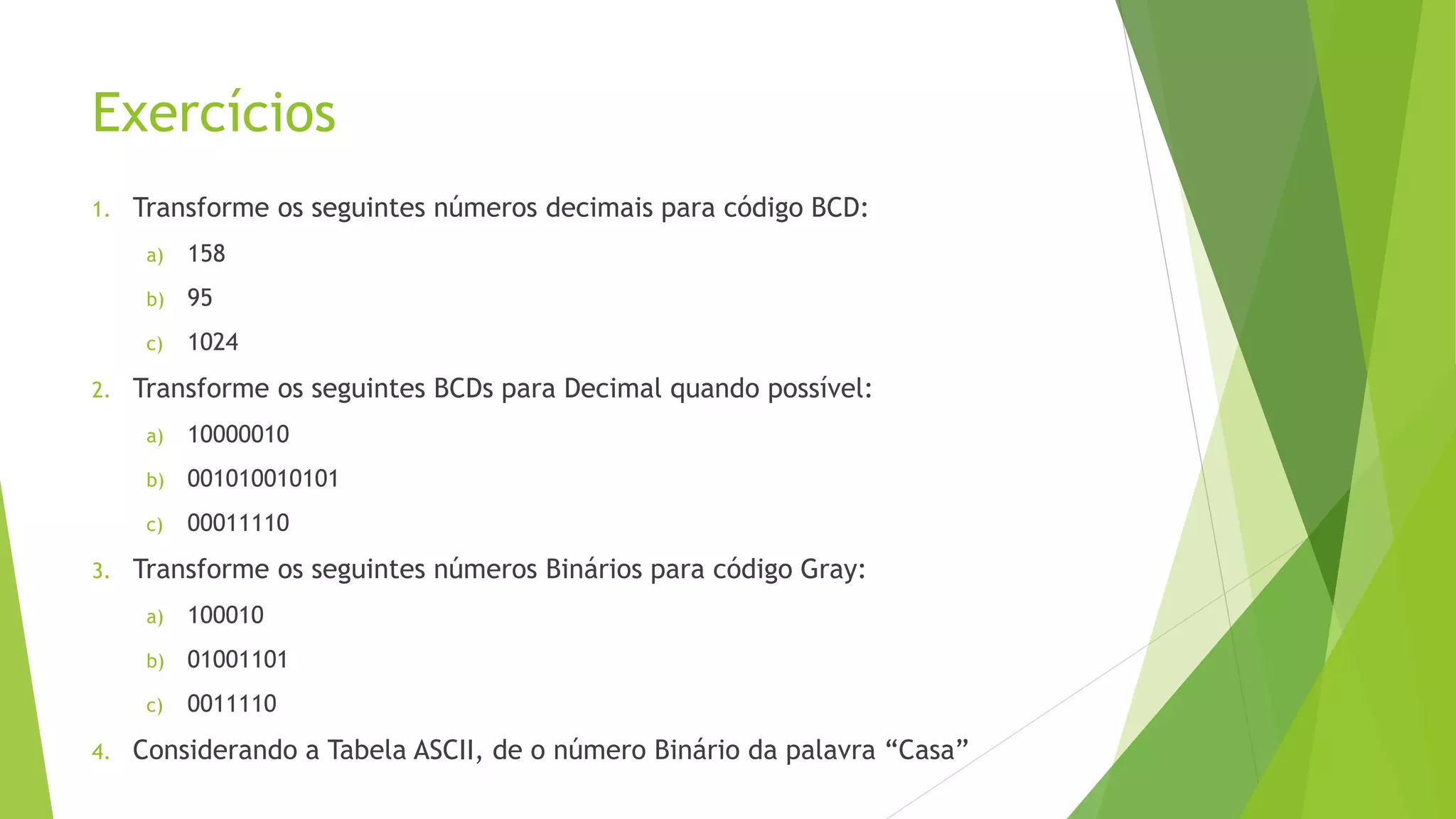 Exercícios
1. Transforme os seguintes números decimais para código BCD:
a) 158
b) 95
c) 1024
2. Transforme os seguintes BCDs para Decimal quando possível:
a) 10000010
b) 001010010101
c) 00011110
3. Transforme os seguintes números Binários para código Gray:
a) 100010
b) 01001101
c) 0011110
4. Considerando a Tabela ASCII, de o número Binário da palavra “Casa”
 