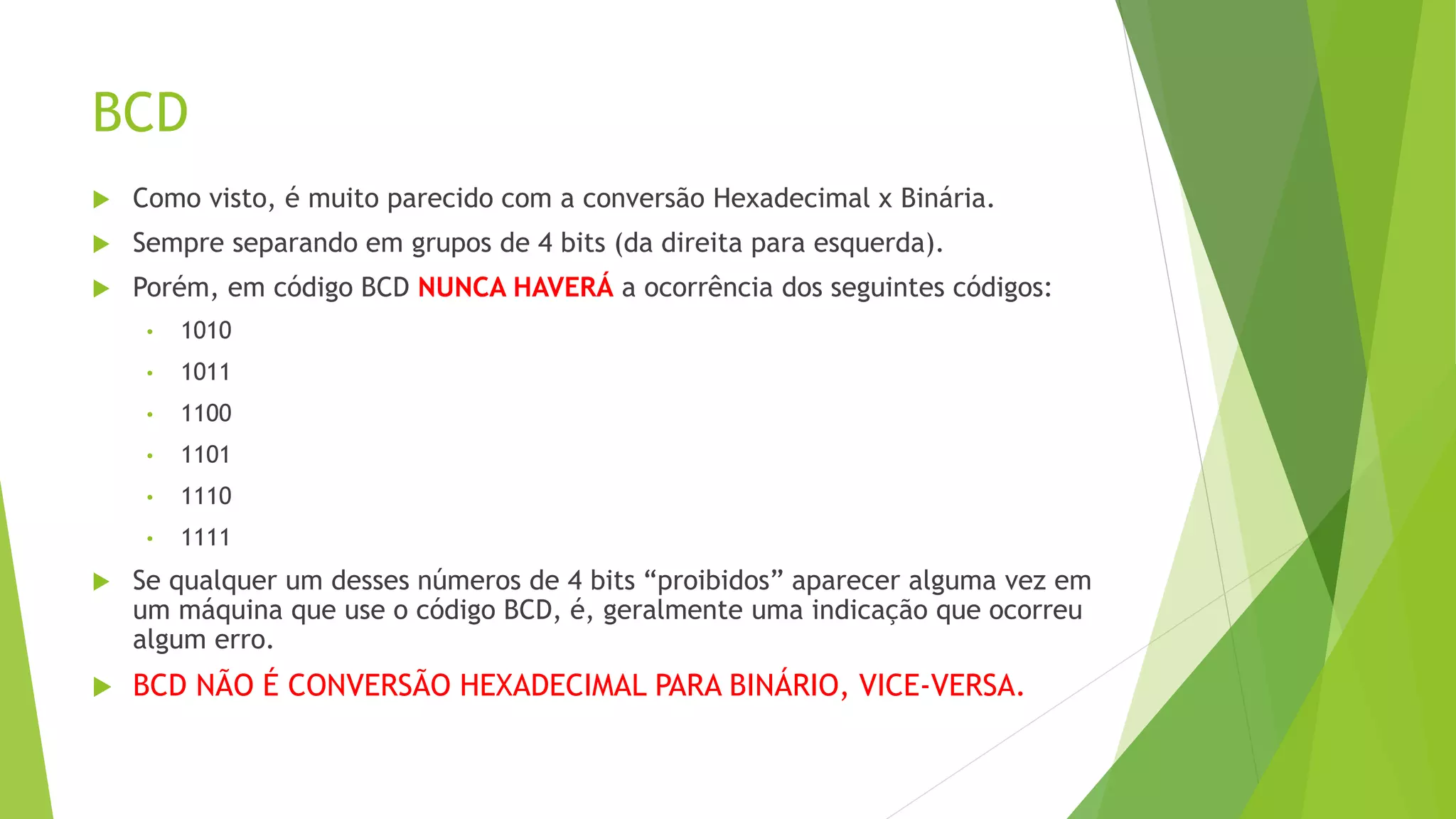 BCD
 Como visto, é muito parecido com a conversão Hexadecimal x Binária.
 Sempre separando em grupos de 4 bits (da direita para esquerda).
 Porém, em código BCD NUNCA HAVERÁ a ocorrência dos seguintes códigos:
• 1010
• 1011
• 1100
• 1101
• 1110
• 1111
 Se qualquer um desses números de 4 bits “proibidos” aparecer alguma vez em
um máquina que use o código BCD, é, geralmente uma indicação que ocorreu
algum erro.
 BCD NÃO É CONVERSÃO HEXADECIMAL PARA BINÁRIO, VICE-VERSA.
 