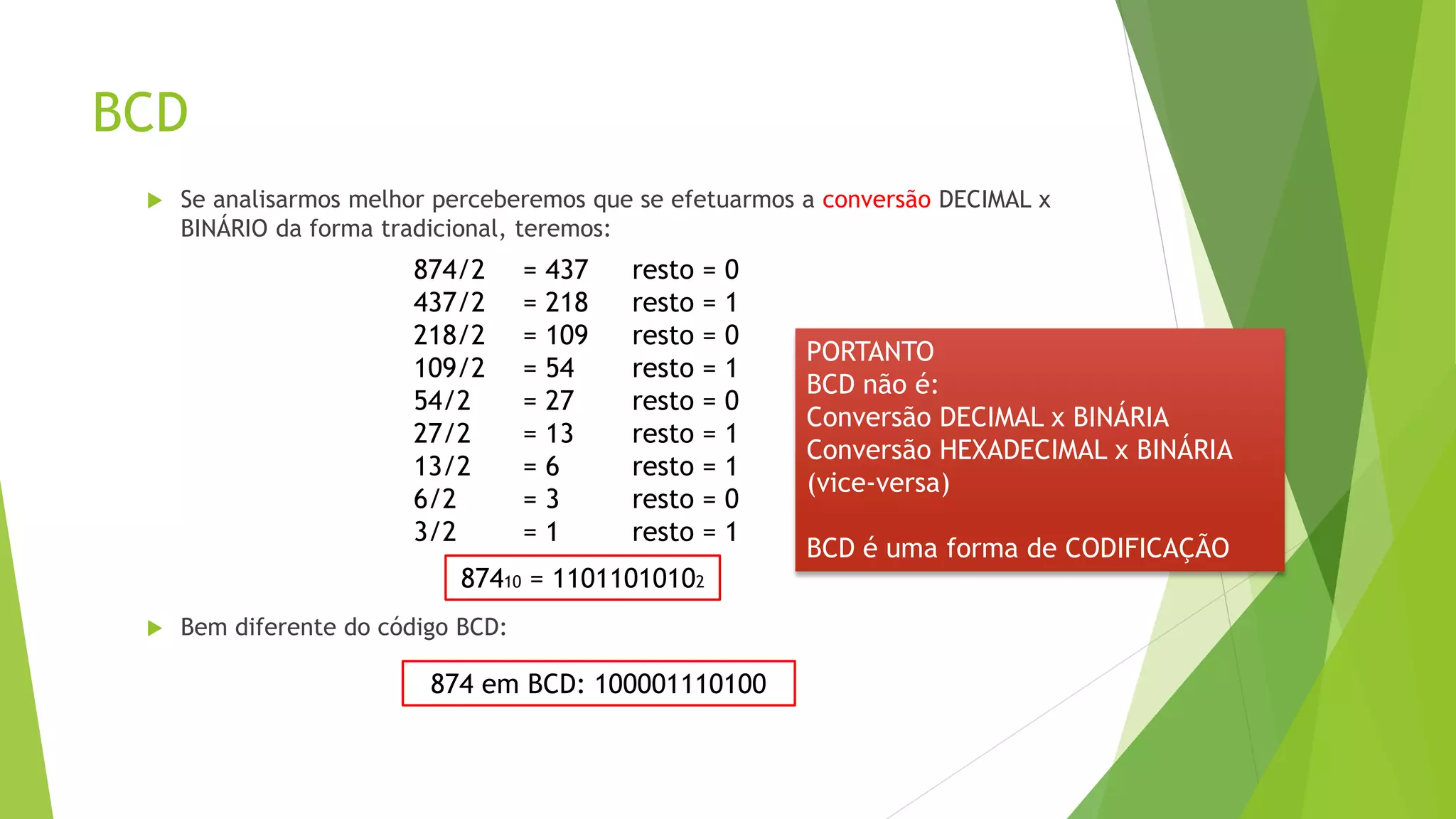 BCD
 Se analisarmos melhor perceberemos que se efetuarmos a conversão DECIMAL x
BINÁRIO da forma tradicional, teremos:
 Bem diferente do código BCD:
874/2 = 437 resto = 0
437/2 = 218 resto = 1
218/2 = 109 resto = 0
109/2 = 54 resto = 1
54/2 = 27 resto = 0
27/2 = 13 resto = 1
13/2 = 6 resto = 1
6/2 = 3 resto = 0
3/2 = 1 resto = 1
87410 = 11011010102
874 em BCD: 100001110100
PORTANTO
BCD não é:
Conversão DECIMAL x BINÁRIA
Conversão HEXADECIMAL x BINÁRIA
(vice-versa)
BCD é uma forma de CODIFICAÇÃO
 