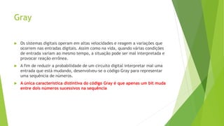 Gray
 Os sistemas digitais operam em altas velocidades e reagem a variações que
ocorrem nas entradas digitais. Assim como na vida, quando várias condições
de entrada variam ao mesmo tempo, a situação pode ser mal interpretada e
provocar reação errônea.
 A fim de reduzir a probabilidade de um circuito digital interpretar mal uma
entrada que está mudando, desenvolveu-se o código Gray para representar
uma sequência de números.
 A única característica distintiva do código Gray é que apenas um bit muda
entre dois números sucessivos na sequência
 