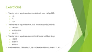 Exercícios
1. Transforme os seguintes números decimais para código BCD:
a) 158
b) 95
c) 1024
2. Transforme os seguintes BCDs para Decimal quando possível:
a) 10000010
b) 001010010101
c) 00011110
3. Transforme os seguintes números Binários para código Gray:
a) 100010
b) 01001101
c) 0011110
4. Considerando a Tabela ASCII, de o número Binário da palavra “Casa”
 