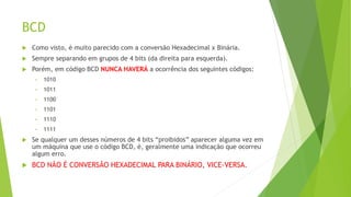 BCD
 Como visto, é muito parecido com a conversão Hexadecimal x Binária.
 Sempre separando em grupos de 4 bits (da direita para esquerda).
 Porém, em código BCD NUNCA HAVERÁ a ocorrência dos seguintes códigos:
• 1010
• 1011
• 1100
• 1101
• 1110
• 1111
 Se qualquer um desses números de 4 bits “proibidos” aparecer alguma vez em
um máquina que use o código BCD, é, geralmente uma indicação que ocorreu
algum erro.
 BCD NÃO É CONVERSÃO HEXADECIMAL PARA BINÁRIO, VICE-VERSA.
 
