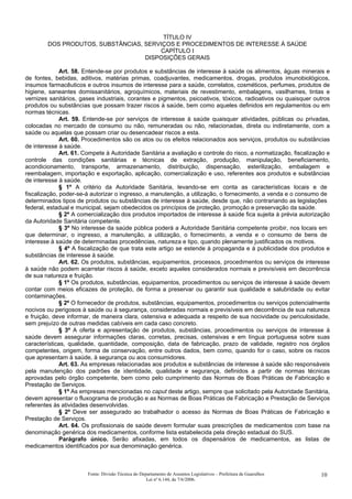 TÍTULO IV
DOS PRODUTOS, SUBSTÂNCIAS, SERVIÇOS E PROCEDIMENTOS DE INTERESSE À SAÚDE
CAPÍTULO I
DISPOSIÇÕES GERAIS
Art. 58. Entende-se por produtos e substâncias de interesse à saúde os alimentos, águas minerais e
de fontes, bebidas, aditivos, matérias primas, coadjuvantes, medicamentos, drogas, produtos imunobiológicos,
insumos farmacêuticos e outros insumos de interesse para a saúde, correlatos, cosméticos, perfumes, produtos de
higiene, saneantes domissanitários, agroquímicos, materiais de revestimento, embalagens, vasilhames, tintas e
vernizes sanitários, gases industriais, corantes e pigmentos, psicoativos, tóxicos, radioativos ou quaisquer outros
produtos ou substâncias que possam trazer riscos à saúde, bem como aqueles definidos em regulamentos ou em
normas técnicas.
Art. 59. Entende-se por serviços de interesse à saúde quaisquer atividades, públicas ou privadas,
colocadas no mercado de consumo ou não, remuneradas ou não, relacionadas, direta ou indiretamente, com a
saúde ou aquelas que possam criar ou desencadear riscos a esta.
Art. 60. Procedimentos são os atos ou os efeitos relacionados aos serviços, produtos ou substâncias
de interesse à saúde.
Art. 61. Compete à Autoridade Sanitária a avaliação e controle do risco, a normatização, fiscalização e
controle das condições sanitárias e técnicas de extração, produção, manipulação, beneficiamento,
acondicionamento, transporte, armazenamento, distribuição, dispensação, esterilização, embalagem e
reembalagem, importação e exportação, aplicação, comercialização e uso, referentes aos produtos e substâncias
de interesse à saúde.
§ 1º A critério da Autoridade Sanitária, levando-se em conta as características locais e de
fiscalização, poder-se-á autorizar o ingresso, a manutenção, a utilização, o fornecimento, a venda e o consumo de
determinados tipos de produtos ou substâncias de interesse à saúde, desde que, não contrariando as legislações
federal, estadual e municipal, sejam obedecidos os princípios de proteção, promoção e preservação da saúde.
§ 2º A comercialização dos produtos importados de interesse à saúde fica sujeita à prévia autorização
da Autoridade Sanitária competente.
§ 3º No interesse da saúde pública poderá a Autoridade Sanitária competente proibir, nos locais em
que determinar, o ingresso, a manutenção, a utilização, o fornecimento, a venda e o consumo de bens de
interesse à saúde de determinadas procedências, natureza e tipo, quando plenamente justificados os motivos.
§ 4º A fiscalização de que trata este artigo se estende à propaganda e à publicidade dos produtos e
substâncias de interesse à saúde.
Art. 62. Os produtos, substâncias, equipamentos, processos, procedimentos ou serviços de interesse
à saúde não podem acarretar riscos à saúde, exceto aqueles considerados normais e previsíveis em decorrência
de sua natureza e fruição.
§ 1º Os produtos, substâncias, equipamentos, procedimentos ou serviços de interesse à saúde devem
contar com meios eficazes de proteção, de forma a preservar ou garantir sua qualidade e salubridade ou evitar
contaminações.
§ 2º O fornecedor de produtos, substâncias, equipamentos, procedimentos ou serviços potencialmente
nocivos ou perigosos à saúde ou à segurança, consideradas normais e previsíveis em decorrência de sua natureza
e fruição, deve informar, de maneira clara, ostensiva e adequada a respeito de sua nocividade ou periculosidade,
sem prejuízo de outras medidas cabíveis em cada caso concreto.
§ 3º A oferta e apresentação de produtos, substâncias, procedimentos ou serviços de interesse à
saúde devem assegurar informações claras, corretas, precisas, ostensivas e em língua portuguesa sobre suas
características, qualidade, quantidade, composição, data de fabricação, prazo de validade, registro nos órgãos
competentes, origem, forma de conservação, entre outros dados, bem como, quando for o caso, sobre os riscos
que apresentam à saúde, à segurança ou aos consumidores.
Art. 63. As empresas relacionadas aos produtos e substâncias de interesse à saúde são responsáveis
pela manutenção dos padrões de identidade, qualidade e segurança, definidos a partir de normas técnicas
aprovadas pelo órgão competente, bem como pelo cumprimento das Normas de Boas Práticas de Fabricação e
Prestação de Serviços.
§ 1º As empresas mencionadas no caput deste artigo, sempre que solicitado pela Autoridade Sanitária,
devem apresentar o fluxograma de produção e as Normas de Boas Práticas de Fabricação e Prestação de Serviços
referentes às atividades desenvolvidas.
§ 2º Deve ser assegurado ao trabalhador o acesso às Normas de Boas Práticas de Fabricação e
Prestação de Serviços.
Art. 64. Os profissionais de saúde devem formular suas prescrições de medicamentos com base na
denominação genérica dos medicamentos, conforme lista estabelecida pela direção estadual do SUS.
Parágrafo único. Serão afixadas, em todos os dispensários de medicamentos, as listas de
medicamentos identificados por sua denominação genérica.
Fonte: Divisão Técnica do Departamento de Assuntos Legislativos – Prefeitura de Guarulhos
Lei nº 6.144, de 7/6/2006.
10
 
