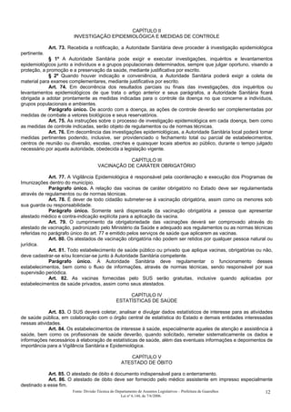 CAPÍTULO II
INVESTIGAÇÃO EPIDEMIOLÓGICA E MEDIDAS DE CONTROLE
Art. 73. Recebida a notificação, a Autoridade Sanitária deve proceder à investigação epidemiológica
pertinente.
§ 1º A Autoridade Sanitária pode exigir e executar investigações, inquéritos e levantamentos
epidemiológicos junto a indivíduos e a grupos populacionais determinados, sempre que julgar oportuno, visando a
proteção, a promoção e a preservação da saúde, mediante justificativa por escrito.
§ 2º Quando houver indicação e conveniência, a Autoridade Sanitária poderá exigir a coleta de
material para exames complementares, mediante justificativa por escrito.
Art. 74. Em decorrência dos resultados parciais ou finais das investigações, dos inquéritos ou
levantamentos epidemiológicos de que trata o artigo anterior e seus parágrafos, a Autoridade Sanitária ficará
obrigada a adotar prontamente as medidas indicadas para o controle da doença no que concerne a indivíduos,
grupos populacionais e ambientes.
Parágrafo único. De acordo com a doença, as ações de controle deverão ser complementadas por
medidas de combate a vetores biológicos e seus reservatórios.
Art. 75. As instruções sobre o processo de investigação epidemiológica em cada doença, bem como
as medidas de controle indicadas, serão objeto de regulamentos ou de normas técnicas.
Art. 76. Em decorrência das investigações epidemiológicas, a Autoridade Sanitária local poderá tomar
medidas pertinentes podendo, inclusive, ser providenciado o fechamento total ou parcial de estabelecimentos,
centros de reunião ou diversão, escolas, creches e quaisquer locais abertos ao público, durante o tempo julgado
necessário por aquela autoridade, obedecida a legislação vigente.
CAPÍTULO III
VACINAÇÃO DE CARÁTER OBRIGATÓRIO
Art. 77. A Vigilância Epidemiológica é responsável pela coordenação e execução dos Programas de
Imunizações dentro do município.
Parágrafo único. A relação das vacinas de caráter obrigatório no Estado deve ser regulamentada
através de regulamentos ou de normas técnicas.
Art. 78. É dever de todo cidadão submeter-se à vacinação obrigatória, assim como os menores sob
sua guarda ou responsabilidade.
Parágrafo único. Somente será dispensada da vacinação obrigatória a pessoa que apresentar
atestado médico e contra-indicação explícita para a aplicação da vacina.
Art. 79. O cumprimento da obrigatoriedade das vacinações deverá ser comprovado através do
atestado de vacinação, padronizado pelo Ministério da Saúde e adequado aos regulamentos ou as normas técnicas
referidas no parágrafo único do art. 77 e emitido pelos serviços de saúde que aplicarem as vacinas.
Art. 80. Os atestados de vacinação obrigatória não podem ser retidos por qualquer pessoa natural ou
jurídica.
Art. 81. Todo estabelecimento de saúde público ou privado que aplique vacinas, obrigatórias ou não,
deve cadastrar-se e/ou licenciar-se junto à Autoridade Sanitária competente.
Parágrafo único. A Autoridade Sanitária deve regulamentar o funcionamento desses
estabelecimentos, bem como o fluxo de informações, através de normas técnicas, sendo responsável por sua
supervisão periódica.
Art. 82. As vacinas fornecidas pelo SUS serão gratuitas, inclusive quando aplicadas por
estabelecimentos de saúde privados, assim como seus atestados.
CAPÍTULO IV
ESTATÍSTICAS DE SAÚDE
Art. 83. O SUS deverá coletar, analisar e divulgar dados estatísticos de interesse para as atividades
de saúde pública, em colaboração com o órgão central de estatística do Estado e demais entidades interessadas
nessas atividades.
Art. 84. Os estabelecimentos de interesse à saúde, especialmente aqueles de atenção e assistência à
saúde, bem como os profissionais de saúde deverão, quando solicitado, remeter sistematicamente os dados e
informações necessários à elaboração de estatísticas de saúde, além das eventuais informações e depoimentos de
importância para a Vigilância Sanitária e Epidemiológica.
CAPÍTULO V
ATESTADO DE ÓBITO
Art. 85. O atestado de óbito é documento indispensável para o enterramento.
Art. 86. O atestado de óbito deve ser fornecido pelo médico assistente em impresso especialmente
destinado a esse fim.
Fonte: Divisão Técnica do Departamento de Assuntos Legislativos – Prefeitura de Guarulhos
Lei nº 6.144, de 7/6/2006.
12
 