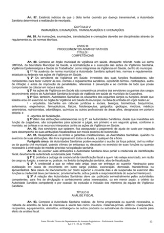 Art. 87. Existindo indícios de que o óbito tenha ocorrido por doença transmissível, a Autoridade
Sanitária determinará a realização de necrópsia.
CAPÍTULO VI
INUMAÇÕES, EXUMAÇÕES, TRANSLADAÇÕES E CREMAÇÕES
Art. 88. As inumações, exumações, transladações e cremações deverão ser disciplinadas através de
regulamentos ou de normas técnicas.
LIVRO III
PROCEDIMENTOS ADMINISTRATIVOS
TÍTULO I
COMPETÊNCIAS
Art. 89. Compete ao órgão municipal de vigilância em saúde, doravante referido nesta Lei como
OMVISA, da Secretaria Municipal da Saúde, a normatização e a execução das ações de Vigilância Sanitária,
Vigilância Epidemiológica e Saúde do Trabalhador, como integrantes de Vigilância em Saúde, dentro do município.
§ 1º Na ausência de norma municipal a Autoridade Sanitária aplicará leis, normas e regulamentos
estaduais ou federais nas ações de Vigilância em Saúde.
§ 2º Os servidores da Vigilância em Saúde, investidos das suas funções fiscalizadoras, são
competentes para fazer cumprir as leis, normas e regulamentos sanitários, expedindo termos, notificações, autos
de infração e autos de imposição de penalidades, referentes à prevenção e ao controle de tudo que possa
comprometer ou colocar em risco a saúde.
§ 3º As ações de Vigilância em Saúde são competência privativa dos servidores ocupantes dos cargos
de provimento efetivo de Autoridade Sanitária do órgão de vigilância em saúde do município de Guarulhos.
§ 4º São, também, Autoridades Sanitárias os ocupantes dos seguintes cargos ou funções, desde que
lotados e/ou em exercício no órgão de Vigilância em Saúde do município, na data de entrada em vigor desta Lei:
I - arquitetos, bacharéis em ciências jurídicas e sociais, biólogos, biomédicos, bioquímicos,
enfermeiros, engenheiros, farmacêuticos, físicos, fisioterapeutas, geógrafos, geólogos, médicos, médicos
veterinários, nutricionistas, odontólogos, químicos ou outros profissionais de áreas afins, designados em portaria
própria; e
II - agentes de fiscalização.
§ 5º Além das atribuições estabelecidas no § 2º, as Autoridades Sanitárias, desde que investidas em
função de Julgadores, são competentes para apreciar e julgar, em primeiro e em segundo graus, conforme o
mandato, as defesas e os recursos interpostos contra as ações da Vigilância em Saúde.
Art. 90. Aos servidores que optarem, fica assegurado o pagamento de ajuda de custo por inspeção
para desempenho de suas atribuições fiscalizadoras por meios próprios de locomoção.
Art. 91. Respeitando-se os limites e garantias constitucionais, as Autoridades Sanitárias, quando no
exercício de suas atribuições, têm livre ingresso em todos os locais, a qualquer dia e hora.
Parágrafo único. As Autoridades Sanitárias podem requisitar o auxílio da força policial, civil ou militar
ou da guarda civil municipal, quando vítimas de embaraço ou desacato no exercício de suas funções ou quando
necessário à efetivação de medida prevista na legislação sanitária.
Art. 92. Ao exercer suas atribuições a Autoridade Sanitária deve portar a credencial de identificação
fiscal, devidamente autenticada e rubricada pelo Prefeito.
§ 1º É proibida a outorga de credencial de identificação fiscal a quem não esteja autorizado, em razão
de cargo ou função, a exercer ou praticar, no âmbito da legislação sanitária, atos de fiscalização.
§ 2º A credencial a que se refere este artigo deve ser entregue ao superior hierárquico para
inutilização em casos de provimento em outro cargo público, exoneração, demissão, transferência ou
aposentadoria. Nos casos de licenciamento por prazo superior a noventa dias e de suspensão do exercício das
funções a credencial deve permanecer, provisoriamente, sob a guarda e responsabilidade do superior hierárquico.
§ 3º A relação das Autoridades Sanitárias deve ser publicada semestralmente pelas autoridades
competentes, para fins de divulgação e conhecimento pelos interessados, ou em menor prazo, a critério da
Autoridade Sanitária competente e por ocasião de exclusão e inclusão dos membros da equipe de Vigilância
Sanitária.
TÍTULO II
ANÁLISE FISCAL
Art. 93. Compete à Autoridade Sanitária realizar, de forma programada ou quando necessária, a
colheita de amostra de bens de interesse à saúde tais como: insumos, matérias-primas, aditivos, coadjuvantes,
recipientes, equipamentos, utensílios, embalagens ou outros produtos ou substâncias de interesse à saúde para
efeito de análise fiscal.
Fonte: Divisão Técnica do Departamento de Assuntos Legislativos – Prefeitura de Guarulhos
Lei nº 6.144, de 7/6/2006.
13
 