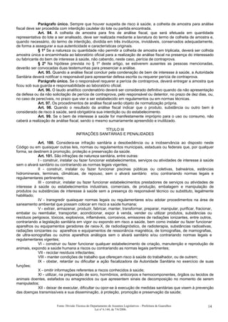Parágrafo único. Sempre que houver suspeita de risco à saúde, a colheita de amostra para análise
fiscal deve ser procedida com interdição cautelar do lote ou partida encontrada.
Art. 94. A colheita de amostra para fins de análise fiscal, que será efetuada em quantidade
representativa do lote a ser analisado, deve ser realizada mediante a lavratura do termo de colheita de amostra e,
quando necessário, do termo de interdição, dividida em três invólucros, invioláveis, conservados adequadamente,
de forma a assegurar a sua autenticidade e características originais.
§ 1º Se a natureza ou quantidade não permitir a colheita de amostra em triplicata, deverá ser colhida
amostra única e encaminhada ao laboratório oficial para a realização de análise fiscal na presença do interessado
ou fabricante do bem de interesse à saúde, não cabendo, neste caso, perícia de contraprova.
§ 2º Na hipótese prevista no § 1º deste artigo, se estiverem ausentes as pessoas mencionadas,
deverão ser convocadas duas testemunhas para presenciar a análise.
Art. 95. Quando a análise fiscal concluir pela condenação de bem de interesse à saúde, a Autoridade
Sanitária deverá notificar o responsável para apresentar defesa escrita ou requerer perícia de contraprova.
Parágrafo único. Se o responsável requerer a perícia de contraprova, deverá entregar a amostra que
ficou sob sua guarda e responsabilidade ao laboratório oficial.
Art. 96. O laudo analítico condenatório deverá ser considerado definitivo quando da não apresentação
da defesa ou da não solicitação de perícia de contraprova, pelo responsável ou detentor, no prazo de dez dias, ou,
no caso de perecíveis, no prazo que vier a ser estabelecido em regulamentos ou em normas técnicas.
Art. 97. Os procedimentos de análise fiscal serão objeto de normatização própria.
Art. 98. Quando o resultado da análise fiscal indicar que o produto, substância ou outro bem é
considerado de risco à saúde, será obrigatória sua interdição ou do estabelecimento.
Art. 99. Se o bem de interesse à saúde for manifestamente impróprio para o uso ou consumo, não
caberá a realização de análise fiscal, sendo o mesmo sumariamente apreendido e inutilizado.
TÍTULO III
INFRAÇÕES SANITÁRIAS E PENALIDADES
Art. 100. Considera-se infração sanitária a desobediência ou a inobservância ao disposto neste
Código ou em quaisquer outras leis, normas ou regulamentos municipais, estaduais ou federais que, por qualquer
forma, se destinem à promoção, proteção e preservação da saúde.
Art. 101. São infrações de natureza sanitária, entre outras:
I - construir, instalar ou fazer funcionar estabelecimentos, serviços ou atividades de interesse à saúde
sem o alvará sanitário ou contrariando as normas legais vigentes;
II - construir, instalar ou fazer funcionar piscinas públicas ou coletivas, balneários, estâncias
hidrominerais, terminais, climáticas, de repouso, sem o alvará sanitário e/ou contrariando normas legais e
regulamentares pertinentes;
III - construir, instalar ou fazer funcionar estabelecimentos prestadores de serviços ou atividades de
interesse à saúde ou estabelecimentos industriais, comerciais, de produção, embalagem e manipulação de
produtos ou substâncias de interesse à saúde sem a presença do responsável técnico ou substituto, legalmente
habilitado;
IV - transgredir quaisquer normas legais ou regulamentares e/ou adotar procedimentos na área de
saneamento ambiental que possam colocar em risco a saúde humana;
V - extrair, armazenar, produzir, fabricar, manter, transformar, preparar, manipular, purificar, fracionar,
embalar ou reembalar, transportar, acondicionar, expor à venda, vender ou utilizar produtos, substâncias ou
resíduos perigosos, tóxicos, explosivos, inflamáveis, corrosivos, emissores de radiações ionizantes, entre outros,
contrariando a legislação sanitária em vigor ou expondo em risco a saúde, bem como instalar ou fazer funcionar
aparelhos ou equipamentos geradores de raios-X, de radiodiagnóstico, de radioterapia, substâncias radioativas,
radiações ionizantes ou aparelhos e equipamentos de ressonância magnética, de tomografias, de mamografias,
de ultra-sonografias ou outros aparelhos análogos sem o alvará sanitário e/ou contrariando normas legais e
regulamentares vigentes;
VI - construir ou fazer funcionar qualquer estabelecimento de criação, manutenção e reprodução de
animais, expondo a saúde humana a riscos ou contrariando as normas legais pertinentes;
VII - reciclar resíduos infectantes;
VIII - manter condições de trabalho que ofereçam risco à saúde do trabalhador, ou de outrem;
IX - obstar, retardar ou dificultar a ação fiscalizadora da Autoridade Sanitária no exercício de suas
funções;
X - omitir informações referentes a riscos conhecidos à saúde;
XI - utilizar, na preparação de soro, hormônios, anticorpos e hemocomponentes, órgãos ou tecidos de
animais doentes, estafados ou emagrecidos ou que apresentem sinais de decomposição no momento de serem
manipulados;
XII - deixar de executar, dificultar ou opor-se à execução de medidas sanitárias que visem à prevenção
das doenças transmissíveis e sua disseminação, à proteção, promoção e preservação da saúde;
Fonte: Divisão Técnica do Departamento de Assuntos Legislativos – Prefeitura de Guarulhos
Lei nº 6.144, de 7/6/2006.
14
 