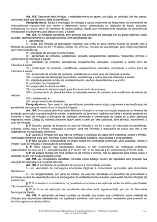 Art. 102. Responde pela infração, o estabelecimento ou quem, por ação ou omissão, lhe deu causa,
concorreu para sua prática ou dela se beneficiou.
Parágrafo único. Exclui a imputação de infração a causa decorrente de força maior ou proveniente de
circunstâncias imprevisíveis que vierem a determinar avaria, deterioração ou alteração de locais, produtos,
substâncias ou outros bens de interesse da saúde pública, desde que imediatamente adotadas as providências
necessárias e suficientes para afastar o risco à saúde.
Art. 103. As infrações sanitárias, sem prejuízo das sanções de natureza civil ou penal cabíveis, serão
punidas, alternativamente ou cumulativamente, com penalidades de:
I - advertência;
II - multa, por infração às legislações vigentes, que terão os seus valores fixados de acordo com a
fórmula do parágrafo único do art. 115 deste Código, em UFG ou, no caso de sua extinção, pelo índice equivalente
que venha substituí-la;
III - prestação de serviços à comunidade;
IV - apreensão de produtos, substâncias, veículos, equipamentos, utensílios, recipientes, animais e
outros bens de interesse à saúde;
V - interdição de produtos, substâncias, equipamentos, utensílios, recipientes e outros bens de
interesse à saúde;
VI - inutilização de produtos, substâncias, equipamentos, utensílios, recipientes e outros bens de
interesse à saúde;
VII - suspensão de vendas de produtos, substâncias e outros bens de interesse à saúde;
VIII - suspensão de fabricação de produtos, substâncias e outros bens de interesse à saúde;
IX - interdição parcial ou total do estabelecimento, seções, dependências e veículos;
X - proibição de propaganda;
XI - suspensão do alvará sanitário;
XII - cancelamento de autorização para funcionamento de empresa;
XIII - cancelamento do alvará sanitário do estabelecimento, do cadastro e do certificado de vistoria do
veículo;
XIV - intervenção; e
XV - encerramento de atividades.
Parágrafo único. Sem prejuízo das penalidades previstas neste artigo, impor-se-á a reclassificação da
penalidade sempre que preenchidos os requisitos legais.
Art. 104. Constatada pela Autoridade Sanitária infração a normas municipais, estaduais ou federais de
proteção, promoção ou preservação da saúde, notadamente as de ordem higiênico-sanitária e estando presente ou
iminente o risco de violação a princípios de proteção, promoção e preservação da saúde ou a seus objetivos
expressos neste Código ou estando presente algum dano a bem por eles tutelados, será lavrado, incontinenti, o
auto de infração.
§ 1º Quando, apesar da lavratura do auto de infração e, se for o caso, da imposição de penalidade,
subsistir, ainda, para o infrator, obrigação a cumprir, será ele intimado a executá-la no prazo que vier a ser
estabelecido na notificação preliminar.
§ 2º Quanto à infração em que não se verifique a condição do caput será expedida, contra o infrator,
notificação preliminar para que, no prazo fixado pela Autoridade Sanitária, seja sanada a irregularidade.
§ 3º Não sanada a irregularidade no prazo fixado em notificação preliminar, será expedido, contra o
infrator, auto de infração e imposição de penalidade.
§ 4º Sem prejuízo das penalidades cabíveis, o não cumprimento de notificação preliminar
caracterizará, no caso do § 1º, reincidência alfa (§ 3º do art. 121) e, no caso do § 2º, incidência (§ 2º do art. 121).
§ 5º Os prazos fixados em hora contam-se de minuto a minuto, não se aplicando para esses casos o
disposto no art. 154 e seu parágrafo único.
Art. 105. As penalidades sanitárias previstas neste Código devem ser aplicadas sem prejuízo das
sanções de natureza civil ou penal cabíveis.
Art. 106. A penalidade de prestação de serviços à comunidade consiste:
I - em veiculação de mensagens educativas dirigidas à comunidade, aprovadas pela Autoridade
Sanitária; e
II - na obrigatoriedade, por parte do infrator, de executar atividades em benefício da comunidade e
promover cursos de capacitação para os empregados do estabelecimento autuado, para evitar futuras infrações do
mesmo tipo.
§ 1º O momento e a modalidade da penalidade educativa a ser aplicada serão decididos pela Divisão
Técnica pertinente.
§ 2º A forma de aplicação de penalidade educativa será regulamentada por ato da Secretaria
Municipal da Saúde.
Art. 107. A apreensão de bens consiste na tomada das coisas que constituam prova material da
infração aos dispositivos estabelecidos na legislação sanitária, bem como quando necessária para prevenir ou
eliminar agravos à saúde pública.
Fonte: Divisão Técnica do Departamento de Assuntos Legislativos – Prefeitura de Guarulhos
Lei nº 6.144, de 7/6/2006.
16
 