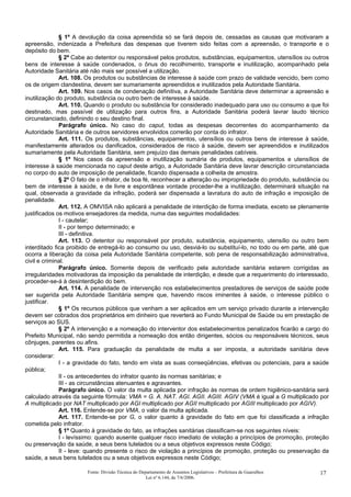 § 1º A devolução da coisa apreendida só se fará depois de, cessadas as causas que motivaram a
apreensão, indenizada a Prefeitura das despesas que tiverem sido feitas com a apreensão, o transporte e o
depósito do bem.
§ 2º Cabe ao detentor ou responsável pelos produtos, substâncias, equipamentos, utensílios ou outros
bens de interesse à saúde condenados, o ônus do recolhimento, transporte e inutilização, acompanhado pela
Autoridade Sanitária até não mais ser possível a utilização.
Art. 108. Os produtos ou substâncias de interesse à saúde com prazo de validade vencido, bem como
os de origem clandestina, devem ser sumariamente apreendidos e inutilizados pela Autoridade Sanitária.
Art. 109. Nos casos de condenação definitiva, a Autoridade Sanitária deve determinar a apreensão e
inutilização do produto, substância ou outro bem de interesse à saúde.
Art. 110. Quando o produto ou substância for considerado inadequado para uso ou consumo a que foi
destinado, mas passível de utilização para outros fins, a Autoridade Sanitária poderá lavrar laudo técnico
circunstanciado, definindo o seu destino final.
Parágrafo único. No caso do caput, todas as despesas decorrentes do acompanhamento da
Autoridade Sanitária e de outros servidores envolvidos correrão por conta do infrator.
Art. 111. Os produtos, substâncias, equipamentos, utensílios ou outros bens de interesse à saúde,
manifestamente alterados ou danificados, considerados de risco à saúde, devem ser apreendidos e inutilizados
sumariamente pela Autoridade Sanitária, sem prejuízo das demais penalidades cabíveis.
§ 1º Nos casos da apreensão e inutilização sumária de produtos, equipamentos e utensílios de
interesse à saúde mencionada no caput deste artigo, a Autoridade Sanitária deve lavrar descrição circunstanciada
no corpo do auto de imposição de penalidade, ficando dispensada a colheita de amostra.
§ 2º O fato de o infrator, de boa fé, reconhecer a alteração ou impropriedade do produto, substância ou
bem de interesse à saúde, e de livre e espontânea vontade proceder-lhe a inutilização, determinará situação na
qual, observada a gravidade da infração, poderá ser dispensada a lavratura do auto de infração e imposição de
penalidade.
Art. 112. A OMVISA não aplicará a penalidade de interdição de forma imediata, exceto se plenamente
justificados os motivos ensejadores da medida, numa das seguintes modalidades:
I - cautelar;
II - por tempo determinado; e
III - definitiva.
Art. 113. O detentor ou responsável por produto, substância, equipamento, utensílio ou outro bem
interditado fica proibido de entregá-lo ao consumo ou uso, desviá-lo ou substituí-lo, no todo ou em parte, até que
ocorra a liberação da coisa pela Autoridade Sanitária competente, sob pena de responsabilização administrativa,
civil e criminal.
Parágrafo único. Somente depois de verificado pela autoridade sanitária estarem corrigidas as
irregularidades motivadoras da imposição da penalidade de interdição, e desde que a requerimento do interessado,
proceder-se-á à desinterdição do bem.
Art. 114. A penalidade de intervenção nos estabelecimentos prestadores de serviços de saúde pode
ser sugerida pela Autoridade Sanitária sempre que, havendo riscos iminentes à saúde, o interesse público o
justificar.
§ 1º Os recursos públicos que venham a ser aplicados em um serviço privado durante a intervenção
devem ser cobrados dos proprietários em dinheiro que reverterá ao Fundo Municipal de Saúde ou em prestação de
serviços ao SUS.
§ 2º A intervenção e a nomeação do interventor dos estabelecimentos penalizados ficarão a cargo do
Prefeito Municipal, não sendo permitida a nomeação dos então dirigentes, sócios ou responsáveis técnicos, seus
cônjuges, parentes ou afins.
Art. 115. Para graduação da penalidade de multa a ser imposta, a autoridade sanitária deve
considerar:
I - a gravidade do fato, tendo em vista as suas conseqüências, efetivas ou potenciais, para a saúde
pública;
II - os antecedentes do infrator quanto às normas sanitárias; e
III - as circunstâncias atenuantes e agravantes.
Parágrafo único. O valor da multa aplicada por infração às normas de ordem higiênico-sanitária será
calculado através da seguinte fórmula: VMA = G. A. NAT. AGI. AGII. AGIII. AGIV (VMA é igual a G multiplicado por
A multiplicado por NAT multiplicado por AGI multiplicado por AGII multiplicado por AGIII multiplicado por AGIV).
Art. 116. Entende-se por VMA, o valor da multa aplicada.
Art. 117. Entende-se por G, o valor quanto à gravidade do fato em que foi classificada a infração
cometida pelo infrator.
§ 1º Quanto à gravidade do fato, as infrações sanitárias classificam-se nos seguintes níveis:
I - levíssimo: quando ausente qualquer risco imediato de violação a princípios de promoção, proteção
ou preservação da saúde, a seus bens tutelados ou a seus objetivos expressos neste Código;
II - leve: quando presente o risco de violação a princípios de promoção, proteção ou preservação da
saúde, a seus bens tutelados ou a seus objetivos expressos neste Código;
Fonte: Divisão Técnica do Departamento de Assuntos Legislativos – Prefeitura de Guarulhos
Lei nº 6.144, de 7/6/2006.
17
 