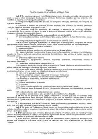 TÍTULO II
OBJETO, CAMPO DE ATUAÇÃO E METODOLOGIA
Art. 2º Os princípios expressos neste Código dispõem sobre proteção, promoção e preservação da
saúde, no que se refere aos campos de atuação, às atividades de interesse à saúde e ao meio ambiente, nele
incluído o do trabalho, e têm os seguintes objetivos:
I - assegurar condições adequadas à saúde, nos campos da educação, na moradia, no transporte, no
lazer e no trabalho;
II - promover a melhoria da qualidade do meio ambiente, nele incluído o do trabalho, garantindo
condições de saúde, segurança e bem-estar público;
III - assegurar condições adequadas de qualidade e segurança na produção, utilização,
comercialização, fornecimento e consumo de bens e serviços de interesse à saúde, incluídos procedimentos,
processos, métodos e técnicas que as afetem;
IV - assegurar condições adequadas para prestação de serviços de saúde;
V - promover ações visando ao controle de doenças, agravos ou fatores de risco de interesse à saúde;
e
VI - assegurar e promover a participação da comunidade nas ações de saúde.
Art. 3º Visando a proteção, a promoção e a preservação da saúde pública, a Vigilância em Saúde
deve atuar de forma a prevenir, eliminar ou reduzir os riscos à saúde pública originados nos seguintes campos:
I - meio ambiente e desenvolvimento sustentado;
II - saneamento básico;
III - alimentos, aditivos, coadjuvantes, corantes, pigmentos, água e bebidas;
IV - gases industriais, medicamentos, drogas, insumos farmacêuticos, correlatos, imunobiológicos,
produtos de higiene, perfumes, cosméticos, saneantes domissanitários, agro-químicos e outros insumos de
interesse à saúde;
V - ambiente e processos de trabalho;
VI - instalações, equipamentos, utensílios, recipientes, continentes, componentes, veículos e
instrumentos de trabalho;
VII - serviços de assistência e/ou interesse à saúde;
VIII - produção, transporte, guarda, utilização e destinação final de substâncias e produtos psicoativos,
tóxicos, radioativos, explosivos, inflamáveis, corrosivos e perigosos;
IX - conservação, guarda, utilização, destino, armazenamento, acondicionamento, estoque, transporte
e outros procedimentos em que possam ser utilizados o sangue e hemoderivados;
X - radiações de quaisquer naturezas;
XI - portos, aeroportos, estações rodoviárias, ferroviárias e metroviárias;
XII - quaisquer vias internas e vias de acesso ou de saída do município;
XIII - materiais de revestimento, vasilhames e embalagens;
XIV - resíduos;
XV - criação e manutenção de animais;
XVI - zoonoses;
XVII - outros produtos, substâncias, procedimentos ou serviços de interesse à saúde;
XVIII - higiene e saúde do pessoal, direta ou indiretamente, relacionado com atividades de interesse à
saúde;
XIX - estabelecimentos e atividades de interesse à saúde; e
XX - quaisquer cousas, atos ou fatos que criem ou desencadeiem risco à saúde.
§ 1º Para os fins previstos neste Código, excetuando-se aquelas que pela sua natureza estão
impedidas de enquadrarem-se nesta definição, entendem-se por bens de interesse à saúde todas as coisas
mencionadas no caput e seus incisos, corpóreas ou incorpóreas, suscetíveis de valor ou não, capazes de constituir
risco à saúde.
§ 2º Nos campos de atuação da Vigilância em Saúde, qualquer ato que possa expor em risco a saúde,
a vida ou a segurança humana é uma atividade de interesse à saúde.
Art. 4º As ações de Vigilância em Saúde devem ser desenvolvidas, preferencialmente, através de
métodos científicos, mediante pesquisas, monitoramento através da análise da situação, mapeamento de pontos
críticos e controle de riscos.
§ 1º Em consonância com o Sistema Estadual de Auditoria e Avaliação, deve ser mantido processo
contínuo de acompanhamento e avaliação das ações de Vigilância em Saúde, visando ao aprimoramento técnico-
científico e à melhoria da qualidade e resolubilidade das ações.
§ 2º Na aplicação da norma sanitária, deve ser considerado o avanço científico e tecnológico nos
serviços, nos processos e nos meios de produção e de consumo, bem como a peculiaridade de cada caso
concreto.
Fonte: Divisão Técnica do Departamento de Assuntos Legislativos – Prefeitura de Guarulhos
Lei nº 6.144, de 7/6/2006.
2
 