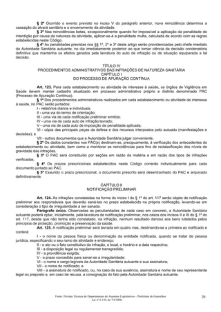 § 2º Ocorrido o evento previsto no inciso V do parágrafo anterior, nova reincidência determina a
cassação do alvará sanitário e o encerramento da atividade.
§ 3º Nas reincidências betas, excepcionalmente quando for impossível a aplicação da penalidade de
interdição por causa da natureza da atividade, aplicar-se-á a penalidade multa, calculada de acordo com as regras
estabelecidas neste Código.
§ 4º As penalidades previstas nos §§ 1º, 2º e 3º deste artigo serão providenciadas pelo chefe imediato
da Autoridade Sanitária autuante, no dia imediatamente posterior ao que tomar ciência da decisão condenatória
definitiva que mantenha os efeitos gerados pela lavratura do auto de infração ou de situação equiparada a tal
decisão.
TÍTULO IV
PROCEDIMENTOS ADMINISTRATIVOS DAS INFRAÇÕES DE NATUREZA SANITÁRIA
CAPÍTULO I
DO PROCESSO DE APURAÇÃO CONTÍNUA
Art. 123. Para cada estabelecimento ou atividade de interesse à saúde, os órgãos de Vigilância em
Saúde devem manter cadastro atualizado em processo administrativo próprio e distinto denominado PAC
(Processo de Apuração Contínua).
§ 1º Dos procedimentos administrativos realizados em cada estabelecimento ou atividade de interesse
à saúde, no PAC serão juntados:
I - relatórios diários e individuais;
II - uma via do termo de orientação;
III - uma via de cada notificação preliminar emitida;
IV - uma via de cada auto de infração lavrado;
V - uma via de cada auto de imposição de penalidade aplicada;
VI - cópia das principais peças da defesa e dos recursos interpostos pelo autuado (manifestações e
decisões); e
VII - outros documentos que a Autoridade Sanitária julgar conveniente.
§ 2º Os dados constantes nos PAC(s) destinam-se, precipuamente, à verificação dos antecedentes do
estabelecimento ou atividade, bem como a monitorar as reincidências para fins de reclassificação dos níveis de
gravidade das infrações.
§ 3º O PAC será constituído por seções em razão da matéria e em razão dos tipos de infrações
verificadas.
§ 4º Os prazos prescricionais estabelecidos neste Código correrão individualmente para cada
documento juntado ao PAC.
§ 5º Exaurido o prazo prescricional, o documento prescrito será desentranhado do PAC e arquivado
definitivamente.
CAPÍTULO II
NOTIFICAÇÃO PRELIMINAR
Art. 124. As infrações constatadas na forma do inciso I do § 1º do art. 117 serão objeto de notificação
preliminar aos responsáveis que deverão saná-las no prazo estabelecido na própria notificação, levando-se em
consideração o tipo de irregularidade a ser sanada.
Parágrafo único. Observadas as peculiaridades de cada caso em concreto, a Autoridade Sanitária
autuante poderá optar, inicialmente, pela lavratura de notificação preliminar, nos casos dos incisos II e III do § 1º do
art. 117, desde que não tenha sido constatado, na infração, nenhum resultado danoso aos bens tutelados pelos
princípios de proteção, promoção e preservação da saúde.
Art. 125. A notificação preliminar será lavrada em quatro vias, destinando-se a primeira ao notificado e
conterá:
I - o nome da pessoa física ou denominação da entidade notificada, quando se tratar de pessoa
jurídica, especificando o seu ramo de atividade e endereço;
II - o ato ou o fato constitutivo da infração, o local, o horário e a data respectiva;
III - a disposição legal ou regulamentar transgredida;
IV - a providência exigida;
V - o prazo concedido para sanar-se a irregularidade;
VI - o nome e cargo legíveis da Autoridade Sanitária autuante e sua assinatura;
VII - o nome do notificado; e
VIII - a assinatura do notificado, ou, no caso de sua ausência, assinatura e nome de seu representante
legal ou preposto e, em caso de recusa, a consignação do fato pela Autoridade Sanitária autuante.
Fonte: Divisão Técnica do Departamento de Assuntos Legislativos – Prefeitura de Guarulhos
Lei nº 6.144, de 7/6/2006.
20
 