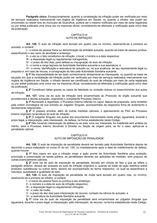 Parágrafo único. Excepcionalmente, quando a constatação da infração puder ser verificada por meio
de serviços realizados internamente nos órgãos de Vigilância em Saúde, ou quando o infrator não puder ser
encontrado ou residir fora do município de Guarulhos, poderá ser o mesmo notificado por meio de carta registrada
ou por edital publicado uma única vez na imprensa oficial, considerando-se efetivada a notificação após cinco dias
da publicação.
CAPÍTULO III
AUTO DE INFRAÇÃO
Art. 126. O auto de infração será lavrado em quatro vias no mínimo, destinando-se a primeira ao
autuado, e conterá:
I - o nome da pessoa física ou denominação da entidade autuada, quando se tratar de pessoa jurídica,
especificando o seu ramo de atividade e endereço;
II - o ato ou o fato constitutivo da infração, o local, o horário e a data respectiva;
III - a disposição legal ou regulamentar transgredida;
IV - o prazo de dez dias, para defesa ou impugnação do auto de infração;
V - o nome e cargo legíveis da Autoridade Sanitária autuante e sua assinatura; e
VI - o nome, identificação e assinatura do autuado ou, na sua ausência, de seu representante legal ou
preposto e, em caso de recusa, a consignação do fato pela Autoridade Sanitária autuante.
§ 1º Na impossibilidade de ser dado conhecimento diretamente ao interessado, ou quando se tratar de
situação em que a constatação da infração puder ser verificada por meio de serviços realizados internamente nos
órgãos de Vigilância em Saúde, o infrator deverá ser cientificado do auto de infração por meio de carta registrada
ou por edital publicado uma única vez na imprensa oficial, considerando-se efetivada a notificação após cinco dias
da publicação.
§ 2º Constituem faltas graves os casos de falsidade ou omissão dolosa no preenchimento dos autos
de infração.
Art. 127. Uma via do auto de infração será encaminhada ao Protocolo do órgão autuante que
providenciará a devida autuação, originando o competente Processo Interno.
§ 1º Numerado e registrado, o Processo Interno referido no caput, depois de preparado, será remetido
pela ordem cronológica de sua entrada ao Julgador Singular, acompanhado da respectiva ficha de andamento e
devidamente relacionado.
§ 2º O preparo envolve, além de outras medidas cabíveis, o apensamento do PAC ao Processo
Interno originado na lavratura do auto de infração.
§ 3º O Julgador Singular, em posse dos documentos mencionados neste artigo, aguardará, durante o
prazo legal, a interposição, pelo interessado, da defesa, na forma estabelecida neste Código.
§ 4º Não havendo interposição de defesa ou se esta, uma vez interposta, for indeferida sem análise do
mérito, será o Processo Interno devolvido à Divisão ou Seção de origem para, se for o caso, aplicar-se a
penalidade cabível.
CAPÍTULO IV
AUTO DE IMPOSIÇÃO DE PENALIDADE
Art. 128. O auto de imposição de penalidade deverá ser lavrado pela Autoridade Sanitária depois de
decorrido o prazo estipulado no inciso IV do art. 126, ou imediatamente após a data do indeferimento da defesa,
quando houver.
§ 1º Nos casos em que a infração exigir a ação pronta da Autoridade Sanitária para proteção,
promoção e preservação da saúde pública, as penalidades deverão ser aplicadas de imediato, sem prejuízo de
outras eventualmente cabíveis.
§ 2º Uma via do auto de imposição de penalidade, lavrado em virtude do fato a que se refere o
parágrafo anterior, deverá ser anexado ao auto de infração originário e, quando se tratar de ação restritiva sobre
produtos, substâncias ou outros bens, deverá ser acompanhado do termo respectivo, no qual se especificará a
natureza, quantidade e qualidade do bem.
Art. 129. O auto de imposição de penalidade de multa será lavrado em quatro vias, no mínimo,
destinando-se a primeira ao infrator, e conterá:
I - o nome da pessoa física ou jurídica e seu endereço;
II - o número e a data do auto de infração respectivo;
III - a disposição legal ou regulamentar infringida;
IV - o valor da multa;
V - o prazo de dez dias para interposição de recurso, contado da ciência do autuado; e
VI - a assinatura da Autoridade Sanitária autuante.
§ 1º Uma via do auto de imposição de penalidade será encaminhada ao Julgador Singular que
aguardará, durante o prazo legal, a interposição, pelo interessado, do recurso, na forma estabelecida neste Código.
Fonte: Divisão Técnica do Departamento de Assuntos Legislativos – Prefeitura de Guarulhos
Lei nº 6.144, de 7/6/2006.
21
 