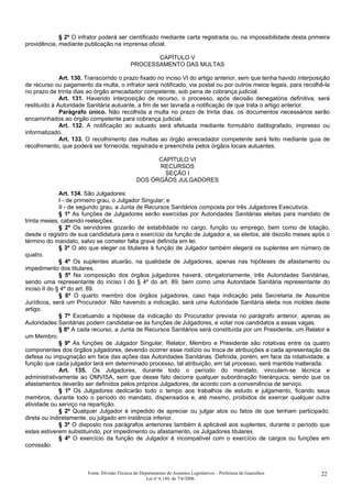 § 2º O infrator poderá ser cientificado mediante carta registrada ou, na impossibilidade desta primeira
providência, mediante publicação na imprensa oficial.
CAPÍTULO V
PROCESSAMENTO DAS MULTAS
Art. 130. Transcorrido o prazo fixado no inciso VI do artigo anterior, sem que tenha havido interposição
de recurso ou pagamento da multa, o infrator será notificado, via postal ou por outros meios legais, para recolhê-la
no prazo de trinta dias ao órgão arrecadador competente, sob pena de cobrança judicial.
Art. 131. Havendo interposição de recurso, o processo, após decisão denegatória definitiva, será
restituído à Autoridade Sanitária autuante, a fim de ser lavrada a notificação de que trata o artigo anterior.
Parágrafo único. Não recolhida a multa no prazo de trinta dias, os documentos necessários serão
encaminhados ao órgão competente para cobrança judicial.
Art. 132. A notificação ao autuado será efetuada mediante formulário datilografado, impresso ou
informatizado.
Art. 133. O recolhimento das multas ao órgão arrecadador competente será feito mediante guia de
recolhimento, que poderá ser fornecida, registrada e preenchida pelos órgãos locais autuantes.
CAPÍTULO VI
RECURSOS
SEÇÃO I
DOS ÓRGÃOS JULGADORES
Art. 134. São Julgadores:
I - de primeiro grau, o Julgador Singular; e
II - de segundo grau, a Junta de Recursos Sanitários composta por três Julgadores Executivos.
§ 1º As funções de Julgadores serão exercidas por Autoridades Sanitárias eleitas para mandato de
trinta meses, cabendo reeleições.
§ 2º Os servidores gozarão de estabilidade no cargo, função ou emprego, bem como de lotação,
desde o registro de sua candidatura para o exercício da função de Julgador e, se eleitos, até dezoito meses após o
término do mandato, salvo se cometer falta grave definida em lei.
§ 3º O ato que eleger os titulares à função de Julgador também elegerá os suplentes em número de
quatro.
§ 4º Os suplentes atuarão, na qualidade de Julgadores, apenas nas hipóteses de afastamento ou
impedimento dos titulares.
§ 5º Na composição dos órgãos julgadores haverá, obrigatoriamente, três Autoridades Sanitárias,
sendo uma representante do inciso I do § 4º do art. 89, bem como uma Autoridade Sanitária representante do
inciso II do § 4º do art. 89.
§ 6º O quarto membro dos órgãos julgadores, caso haja indicação pela Secretaria de Assuntos
Jurídicos, será um Procurador. Não havendo a indicação, será uma Autoridade Sanitária eleita nos moldes deste
artigo.
§ 7º Excetuando a hipótese da indicação do Procurador prevista no parágrafo anterior, apenas as
Autoridades Sanitárias podem candidatar-se às funções de Julgadores, e votar nos candidatos a essas vagas.
§ 8º A cada recurso, a Junta de Recursos Sanitários será constituída por um Presidente, um Relator e
um Membro.
§ 9º As funções de Julgador Singular, Relator, Membro e Presidente são rotativas entre os quatro
componentes dos órgãos julgadores, devendo ocorrer esse rodízio ou troca de atribuições a cada apresentação de
defesa ou impugnação em face das ações das Autoridades Sanitárias. Definida, porém, em face da rotatividade, a
função que cada julgador terá em determinado processo, tal atribuição, em tal processo, será mantida inalterada.
Art. 135. Os Julgadores, durante todo o período do mandato, vinculam-se técnica e
administrativamente ao OMVISA, sem que desse fato decorra qualquer subordinação hierárquica, sendo que os
afastamentos deverão ser definidos pelos próprios Julgadores, de acordo com a conveniência de serviço.
§ 1º Os Julgadores dedicarão todo o tempo aos trabalhos de estudo e julgamento, ficando seus
membros, durante todo o período do mandato, dispensados e, até mesmo, proibidos de exercer qualquer outra
atividade ou serviço na repartição.
§ 2º Qualquer Julgador é impedido de apreciar ou julgar atos ou fatos de que tenham participado,
direta ou indiretamente, ou julgado em instância inferior.
§ 3º O disposto nos parágrafos anteriores também é aplicável aos suplentes, durante o período que
estes estiverem substituindo, por impedimento ou afastamento, os Julgadores titulares.
§ 4º O exercício da função de Julgador é incompatível com o exercício de cargos ou funções em
comissão.
Fonte: Divisão Técnica do Departamento de Assuntos Legislativos – Prefeitura de Guarulhos
Lei nº 6.144, de 7/6/2006.
22
 