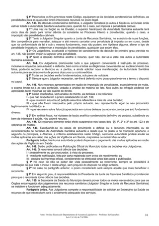 § 4º Para todos os fins previstos neste Código, equiparam-se às decisões condenatórias definitivas, as
penalidades para as quais não forem interpostos recursos no prazo legal.
Art. 143. Da decisão condenatória definitiva, o Julgador remeterá os autos à Seção ou à Divisão onde
estiver lotada a Autoridade Sanitária autuante para, quando for o caso, ser imposta a penalidade cabível.
§ 1º Uma vez na Seção ou na Divisão, o superior hierárquico da Autoridade Sanitária autuante terá
cinco dias de prazo para tomar ciência do constante no Processo Interno e providenciar, quando o caso, a
imposição das penalidades cabíveis.
§ 2º Tanto o Julgador Singular quanto a Junta de Recursos Sanitários, no exercício de suas funções,
têm competência para reavaliar, adequar e até mesmo cancelar uma penalidade já imposta ou em curso, desde
que na conformidade da lei e sob o mesmo fundamento, mas não podem, em hipótese alguma, alterar o tipo de
penalidade imposta ou determinar a imposição de penalidades, quaisquer que sejam elas.
§ 3º Os Julgadores, excetuada a hipótese de cancelamento da decisão de primeiro grau prevista no
art. 138, não podem impor ou agravar uma penalidade.
§ 4º Quer a decisão definitiva acolha o recurso, quer não, dar-se-á vista dos autos à Autoridade
Sanitária autuante.
Art. 144. Os Julgadores promoverão tudo o que julgarem conveniente à instrução do processo,
inclusive o requerido pelo autuado e deferido, bem como a todas as diligências convenientes ao esclarecimento dos
fatos, podendo recorrer a técnicos ou a peritos, e ainda solicitar nova manifestação da Autoridade Sanitária
autuante para esclarecimento de pontos obscuros ou controvertidos.
§ 1º Todas as decisões serão fundamentadas, sob pena de nulidade.
§ 2º Sempre que o Julgador necessitar, ser-lhe-á deferido novo prazo para levar-se a termo o disposto
no caput.
Art. 145. Nos recursos apresentados em razão de imposição de penalidades, especialmente de multa,
o exame limitar-se-á ao seu conteúdo, vedada a análise de matéria de fato. Nos autos de infração poderão ser
apreciadas tanto matérias de fato quanto de direito.
§ 1º Serão indeferidos, sem análise do mérito, as defesas e os recursos:
I - que não respeitarem o prazo estabelecido no art. 136;
II - que reunirem em uma só petição assuntos referentes a mais de uma decisão;
III - que não forem interpostos pelo próprio autuado, seu representante legal ou seu procurador
legitimamente habilitados; e
IV - que versarem sobre fatos já apreciados em outras defesas ou recursos, ainda que sob fundamento
diverso.
§ 2º Em análise fiscal, na hipótese de laudo analítico condenatório definitivo do produto, substância ou
bem de interesse à saúde, não caberá recurso.
Art. 146. Os recursos somente terão efeito suspensivo nos casos dos §§ 1º, 2º e 3º do art. 122 e de
cobrança de multas.
Art. 147. Excetuando-se os casos de provimento a defesa ou a recursos interpostos ou de
reconsideração de decisões da Autoridade Sanitária autuante e desde que no prazo, e no momento oportuno, e
segundo os princípios, e ditames, e critérios estabelecidos neste Código, nenhuma autoridade poderá anular as
multas aplicadas em razão das ações de Vigilância em Saúde, majorá-las ou reduzir-lhes o valor.
Parágrafo único. Nenhuma autoridade poderá dispensar o pagamento das multas aplicadas em razão
das ações de Vigilância em Saúde.
Art. 148. Serão publicadas na Publicação Oficial do Município todas as decisões dos Julgadores.
Art. 149. O recorrente tomará ciência das decisões:
I - pessoalmente ou por procurador, à vista do processo;
II - mediante notificação, feita por carta registrada com aviso de recebimento; ou
III - através da imprensa oficial, considerando-se efetivada cinco dias após a publicação.
§ 1º No caso de não se poder dar vista pessoalmente ao recorrente, sempre se procederá à
notificação de que trata o inciso II deste artigo, sem prejuízo do disposto no artigo anterior.
§ 2º No caso do parágrafo anterior, o prazo considerado será sempre aquele que mais beneficiar o
recorrente.
§ 3º Em segundo grau, é responsabilidade do Presidente da Junta de Recursos Sanitários providenciar
para que o recorrente tome ciência das decisões.
Art. 150. A Secretaria da Saúde do Município deverá prover todos os meios necessários para que os
Órgãos encarregados dos julgamentos dos recursos sanitários (Julgador Singular e Junta de Recursos Sanitários)
se instalem e funcionem adequadamente.
Parágrafo único. Aos Julgadores compete a responsabilidade de solicitar ao Secretário da Saúde os
recursos de que necessitam para o andamento adequado dos serviços.
Fonte: Divisão Técnica do Departamento de Assuntos Legislativos – Prefeitura de Guarulhos
Lei nº 6.144, de 7/6/2006.
24
 