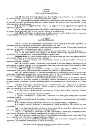 LIVRO IV
TÍTULO I
DISPOSIÇÕES TRANSITÓRIAS
Art. 151. Para efeito de aplicação do processo de reclassificações, considerar-se-ão somente os autos
de infrações lavrados em data igual ou posterior à vigência deste Código.
§ 1º As notificações preliminares cujos prazos não tenham expirado na entrada em vigor deste Código,
se lavradas com base em dispositivo legal que, embora revogado por esta Lei, teve seus princípios por ela
recepcionados, continuarão válidas.
§ 2º No caso do parágrafo anterior, adotar-se-á o artigo de lei ou de regulamento correspondente,
específico ou genérico.
§ 3º As notificações preliminares cujos prazos não tenham expirado na entrada em vigor deste Código,
se gerarem autos de infração, estes deverão integrar o sistema de reclassificações.
Art. 152. Os estabelecimentos de interesse à saúde existentes que, à data de entrada em vigor deste
Código, não possuírem alvará sanitário serão notificados a providenciá-lo.
TÍTULO II
DISPOSIÇÕES FINAIS
Art. 153. Quando não estabelecidos expressamente outros prazos para situações específicas, as
infrações às disposições legais de ordem sanitária prescrevem em cinco anos.
§ 1º A prescrição interromper-se-á pela notificação ou qualquer outro ato da Autoridade Sanitária que
objetive a sua apuração e conseqüente imposição de penalidade.
§ 2º Não corre prazo prescricional enquanto houver processo administrativo pendente de decisão.
Art. 154. Os prazos fixados neste Código ou nos demais diplomas legais vigentes serão contínuos,
excluindo-se na sua contagem o dia de início e incluindo-se o de vencimento.
Parágrafo único. Os prazos fixados em dias ou fixados para atos que devam ser praticados junto à
Administração Pública, só se iniciam ou vencem em dias úteis.
Art. 155. Os prazos previstos para a Administração Pública não são peremptórios, mas sua não
observância deve ser justificada.
Art. 156. Quando o autuado for analfabeto ou fisicamente incapacitado poderá o auto de infração ou
outro documento legal ser assinado a rogo na presença de duas testemunhas, ou na falta destas, deverá ser feita a
devida ressalva pela Autoridade Sanitária autuante.
Art. 157. Os órgãos da Secretaria Municipal da Saúde, após decisão definitiva na esfera
administrativa, farão publicar todas as penalidades aplicadas aos infratores da legislação sanitária.
Art. 158. Observando sempre os parâmetros técnico-científicos de proteção, promoção, preservação,
recuperação e reabilitação da saúde, bem como o disposto no § 2º do art. 4º deste Código, o disposto nesta Lei
terá a sua aplicação compatibilizada com a legislação sanitária correlata vigente.
Art. 159. Na ausência de norma legal específica prevista neste Código e nos demais diplomas
federais, estaduais ou municipais vigentes, a Autoridade Sanitária, fundamentada em documentos técnicos
reconhecidos pela comunidade científica, poderá fazer exigências que assegurem o cumprimento do art. 2º desta
Lei.
Art. 160. O desacato, a desobediência ou a resistência, bem como o desrespeito à Autoridade
Sanitária, em razão de suas atribuições legais, sujeitará o infrator a penalidades educativas e de multa, sem
prejuízo da aplicação do processo de reclassificação.
§ 1º Sem prejuízo das penalidades expressas nos Códigos Civil e Penal, constituem infrações
sanitárias:
I - gravíssimas: o desacato à Autoridade Sanitária;
II - graves: a desobediência à ordem dada, a resistência ou a obstrução a ato legal pela Autoridade
Sanitária praticado; e
III - médias: outras formas de desrespeito à Autoridade Sanitária, o retardamento ou a dificultação à
ação fiscalizadora.
§ 2º A falta de alvará sanitário constitui infração leve; a sua não revalidação, infração média.
§ 3º Constitui infração gravíssima a desobediência à pena de interdição, em qualquer de suas
modalidades.
Art. 161. A Autoridade Sanitária competente deverá comunicar aos conselhos profissionais sempre
que ocorrer infração sanitária que contenha indícios de violação de ética.
Art. 162. As omissões ou incorreções em autos, notificações ou termos não acarretarão nulidade
quando as circunstâncias forem suficientes para determinação da infração e do infrator.
Art. 163. A Secretaria da Saúde do Município providenciará para que seja criado o Laboratório Oficial
que dê suporte técnico e científico às ações de Vigilância em Saúde.
Art. 164. As ações de Vigilância em Saúde deverão contar com recursos e respaldos científicos e
tecnológicos, providenciados pela Secretaria da Saúde do Município.
Fonte: Divisão Técnica do Departamento de Assuntos Legislativos – Prefeitura de Guarulhos
Lei nº 6.144, de 7/6/2006.
25
 