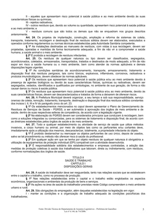 II - aqueles que apresentam risco potencial à saúde pública e ao meio ambiente devido às suas
características físicas ou químicas;
III - rejeitos radioativos;
IV - outros resíduos que, devido ao volume ou quantidade, apresentem risco potencial à saúde pública
e ao meio ambiente; e
V - resíduos comuns que são todos os demais que não se enquadram nos grupos descritos
anteriormente.
Art. 24. Os projetos de implantação, construção, ampliação e reforma de sistemas de coleta,
transporte, tratamento, reciclagem e destinação final de resíduos sólidos devem ser elaborados, executados e
operados conforme regulamentos ou normas técnicas estabelecidas pela Autoridade Sanitária competente.
§ 1º As instalações destinadas ao manuseio de resíduos, com vistas à sua reciclagem, devem ser
projetadas, operadas e mantidas de forma tecnicamente adequada, a fim de não vir a comprometer a saúde
humana, a saúde animal e o meio ambiente.
§ 2º É proibida a reciclagem de resíduos infectantes.
Art. 25. Os resíduos de qualquer natureza ou tipo devem ser classificados, segregados,
acondicionados, coletados, armazenados, transportados, tratados e destinados de modo adequado, a fim de não
expor em risco a saúde humana ou o meio ambiente, bem como atender às normas aplicáveis e demais
disposições legais vigentes.
§ 1º As condições sanitárias de acondicionamento, transporte, armazenamento, tratamento e
disposição final dos resíduos perigosos, tais como tóxicos, explosivos, inflamáveis, corrosivos, radioativos e
produtos imunobiológicos, devem obedecer às normas aplicáveis.
§ 2º Os resíduos que apresentam risco potencial à saúde pública e/ou ao meio ambiente devido à
presença de agentes biológicos ou devido às suas características físicas, químicas ou radioativas, devem ser
segregados, vedados, identificados e qualificados por simbologias, no ambiente de sua geração, de forma a não
causar danos ou riscos à saúde pública.
§ 3º Os resíduos que apresentam risco potencial à saúde pública e/ou ao meio ambiente, devido às
suas características físicas, devem ser descaracterizados e tratados de forma a deixarem de oferecer riscos.
Art. 26. A Prefeitura Municipal deverá organizar, a seu tempo e sob sua responsabilidade, serviço
oneroso de coleta, remoção, tratamento, transporte, destinação e disposição final dos resíduos sólidos constantes
dos incisos I, II, III e IV do parágrafo único do art. 23.
§ 1º Os estabelecimentos mencionados no caput devem apresentar o Plano de Gerenciamento de
Resíduos de Serviços de Saúde - PGRSS, a ser submetido à aprovação dos órgãos de meio ambiente e de
saúde, dentro de suas respectivas esferas de competência, de acordo com a legislação vigente.
§ 2º Na elaboração do PGRSS devem ser considerados princípios que conduzam à reciclagem, bem
como a soluções integradas ou consorciadas, para os sistemas de tratamento e disposição final, de acordo com
as diretrizes estabelecidas pelos órgãos de saúde e de meio ambiente.
Art. 27. Todo e qualquer estabelecimento ou atividade de serviço de saúde que utilize métodos
invasivos, a corpo humano ou animal, por meio de objetos tais como os perfurantes e/ou cortantes deve,
imediatamente após a utilização dos mesmos, descaracterizar, totalmente, a propriedade infectante do objeto.
§ 1º É proibido destarrachar ou reencapar os objetos perfurantes de uso único, depois de usados,
salvo se tal procedimento ou método não oferecer risco à saúde do profissional.
§ 2º Em qualquer ação em que se tenha por objeto resíduos de qualquer natureza é obrigatória a
utilização de equipamentos de proteção individual (EPI) compatível com a atividade desenvolvida.
§ 3º É responsabilidade solidária dos estabelecimentos e empresas contratadas, a adoção das
medidas de proteção coletivas à saúde dos trabalhadores que laboram, direta ou indiretamente, com resíduos,
conforme normatizações dos órgãos de saúde.
TÍTULO II
SAÚDE E TRABALHO
CAPÍTULO I
DISPOSIÇÕES GERAIS
Art. 28. A saúde do trabalhador deve ser resguardada, tanto nas relações sociais que se estabelecem
entre o capital e o trabalho, como no processo de produção.
§ 1º Nas relações estabelecidas entre o capital e o trabalho estão englobados os aspectos
econômicos, organizacionais e ambientais da produção de bens e serviços.
§ 2º As ações na área de saúde do trabalhador previstas neste Código compreendem o meio ambiente
urbano e rural.
Art. 29. São obrigações do empregador, além daquelas estabelecidas na legislação em vigor:
I - manter as condições e a organização de trabalho adequado às condições psicofísicas dos
trabalhadores;
Fonte: Divisão Técnica do Departamento de Assuntos Legislativos – Prefeitura de Guarulhos
Lei nº 6.144, de 7/6/2006.
5
 