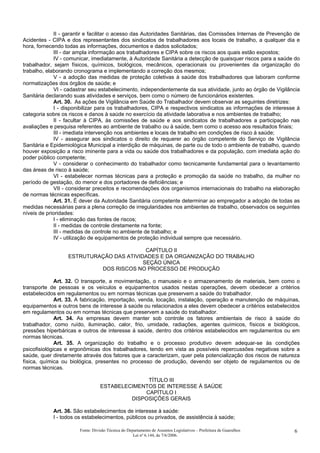 II - garantir e facilitar o acesso das Autoridades Sanitárias, das Comissões Internas de Prevenção de
Acidentes - CIPA e dos representantes dos sindicatos de trabalhadores aos locais de trabalho, a qualquer dia e
hora, fornecendo todas as informações, documentos e dados solicitados;
III - dar ampla informação aos trabalhadores e CIPA sobre os riscos aos quais estão expostos;
IV - comunicar, imediatamente, à Autoridade Sanitária a detecção de quaisquer riscos para a saúde do
trabalhador, sejam físicos, químicos, biológicos, mecânicos, operacionais ou provenientes da organização do
trabalho, elaborando cronograma e implementando a correção dos mesmos;
V - a adoção das medidas de proteção coletivas à saúde dos trabalhadores que laboram conforme
normatizações dos órgãos de saúde; e
VI - cadastrar seu estabelecimento, independentemente da sua atividade, junto ao órgão de Vigilância
Sanitária declarando suas atividades e serviços, bem como o número de funcionários existentes.
Art. 30. As ações de Vigilância em Saúde do Trabalhador devem observar as seguintes diretrizes:
I - disponibilizar para os trabalhadores, CIPA e respectivos sindicatos as informações de interesse à
categoria sobre os riscos e danos à saúde no exercício da atividade laborativa e nos ambientes de trabalho;
II - facultar à CIPA, às comissões de saúde e aos sindicatos de trabalhadores a participação nas
avaliações e pesquisa referentes ao ambiente de trabalho ou à saúde, bem como o acesso aos resultados finais;
III - imediata intervenção nos ambientes e locais de trabalho em condições de risco à saúde;
IV - assegurar aos sindicatos o direito de requerer ao órgão competente do Serviço de Vigilância
Sanitária e Epidemiológica Municipal a interdição de máquinas, de parte ou de todo o ambiente de trabalho, quando
houver exposição a risco iminente para a vida ou saúde dos trabalhadores e da população, com imediata ação do
poder público competente;
V - considerar o conhecimento do trabalhador como tecnicamente fundamental para o levantamento
das áreas de risco à saúde;
VI - estabelecer normas técnicas para a proteção e promoção da saúde no trabalho, da mulher no
período de gestação, do menor e dos portadores de deficiências; e
VII - considerar preceitos e recomendações dos organismos internacionais do trabalho na elaboração
de normas técnicas específicas.
Art. 31. É dever da Autoridade Sanitária competente determinar ao empregador a adoção de todas as
medidas necessárias para a plena correção de irregularidades nos ambientes de trabalho, observados os seguintes
níveis de prioridades:
I - eliminação das fontes de riscos;
II - medidas de controle diretamente na fonte;
III - medidas de controle no ambiente de trabalho; e
IV - utilização de equipamentos de proteção individual sempre que necessário.
CAPÍTULO II
ESTRUTURAÇÃO DAS ATIVIDADES E DA ORGANIZAÇÃO DO TRABALHO
SEÇÃO ÚNICA
DOS RISCOS NO PROCESSO DE PRODUÇÃO
Art. 32. O transporte, a movimentação, o manuseio e o armazenamento de materiais, bem como o
transporte de pessoas e os veículos e equipamentos usados nestas operações, devem obedecer a critérios
estabelecidos em regulamentos ou em normas técnicas que preservem a saúde do trabalhador.
Art. 33. A fabricação, importação, venda, locação, instalação, operação e manutenção de máquinas,
equipamentos e outros bens de interesse à saúde ou relacionados a eles devem obedecer a critérios estabelecidos
em regulamentos ou em normas técnicas que preservem a saúde do trabalhador.
Art. 34. As empresas devem manter sob controle os fatores ambientais de risco à saúde do
trabalhador, como ruído, iluminação, calor, frio, umidade, radiações, agentes químicos, físicos e biológicos,
pressões hiperbáricas e outros de interesse à saúde, dentro dos critérios estabelecidos em regulamentos ou em
normas técnicas.
Art. 35. A organização do trabalho e o processo produtivo devem adequar-se às condições
psicofisiológicas e ergonômicas dos trabalhadores, tendo em vista as possíveis repercussões negativas sobre a
saúde, quer diretamente através dos fatores que a caracterizam, quer pela potencialização dos riscos de natureza
física, química ou biológica, presentes no processo de produção, devendo ser objeto de regulamentos ou de
normas técnicas.
TÍTULO III
ESTABELECIMENTOS DE INTERESSE À SAÚDE
CAPÍTULO I
DISPOSIÇÕES GERAIS
Art. 36. São estabelecimentos de interesse à saúde:
I - todos os estabelecimentos, públicos ou privados, de assistência à saúde;
Fonte: Divisão Técnica do Departamento de Assuntos Legislativos – Prefeitura de Guarulhos
Lei nº 6.144, de 7/6/2006.
6
 