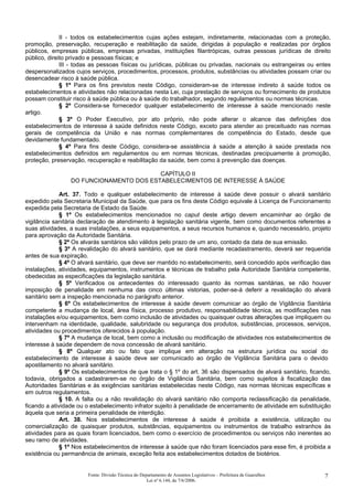 II - todos os estabelecimentos cujas ações estejam, indiretamente, relacionadas com a proteção,
promoção, preservação, recuperação e reabilitação da saúde, dirigidas à população e realizadas por órgãos
públicos, empresas públicas, empresas privadas, instituições filantrópicas, outras pessoas jurídicas de direito
público, direito privado e pessoas físicas; e
III - todas as pessoas físicas ou jurídicas, públicas ou privadas, nacionais ou estrangeiras ou entes
despersonalizados cujos serviços, procedimentos, processos, produtos, substâncias ou atividades possam criar ou
desencadear risco à saúde pública.
§ 1º Para os fins previstos neste Código, consideram-se de interesse indireto à saúde todos os
estabelecimentos e atividades não relacionadas nesta Lei, cuja prestação de serviços ou fornecimento de produtos
possam constituir risco à saúde pública ou à saúde do trabalhador, segundo regulamentos ou normas técnicas.
§ 2º Considera-se fornecedor qualquer estabelecimento de interesse à saúde mencionado neste
artigo.
§ 3º O Poder Executivo, por ato próprio, não pode alterar o alcance das definições dos
estabelecimentos de interesse à saúde definidos neste Código, exceto para atender ao preceituado nas normas
gerais de competência da União e nas normas complementares de competência do Estado, desde que
devidamente fundamentado.
§ 4º Para fins deste Código, considera-se assistência à saúde a atenção à saúde prestada nos
estabelecimentos definidos em regulamentos ou em normas técnicas, destinadas precipuamente à promoção,
proteção, preservação, recuperação e reabilitação da saúde, bem como à prevenção das doenças.
CAPÍTULO II
DO FUNCIONAMENTO DOS ESTABELECIMENTOS DE INTERESSE À SAÚDE
Art. 37. Todo e qualquer estabelecimento de interesse à saúde deve possuir o alvará sanitário
expedido pela Secretaria Municipal da Saúde, que para os fins deste Código equivale à Licença de Funcionamento
expedida pela Secretaria de Estado da Saúde.
§ 1º Os estabelecimentos mencionados no caput deste artigo devem encaminhar ao órgão de
vigilância sanitária declaração de atendimento à legislação sanitária vigente, bem como documentos referentes a
suas atividades, a suas instalações, a seus equipamentos, a seus recursos humanos e, quando necessário, projeto
para aprovação da Autoridade Sanitária.
§ 2º Os alvarás sanitários são válidos pelo prazo de um ano, contado da data de sua emissão.
§ 3º A revalidação do alvará sanitário, que se dará mediante recadastramento, deverá ser requerida
antes de sua expiração.
§ 4º O alvará sanitário, que deve ser mantido no estabelecimento, será concedido após verificação das
instalações, atividades, equipamentos, instrumentos e técnicas de trabalho pela Autoridade Sanitária competente,
obedecidas as especificações da legislação sanitária.
§ 5º Verificados os antecedentes do interessado quanto às normas sanitárias, se não houver
imposição de penalidade em nenhuma das cinco últimas vistorias, poder-se-á deferir a revalidação do alvará
sanitário sem a inspeção mencionada no parágrafo anterior.
§ 6º Os estabelecimentos de interesse à saúde devem comunicar ao órgão de Vigilância Sanitária
competente a mudança de local, área física, processo produtivo, responsabilidade técnica, as modificações nas
instalações e/ou equipamentos, bem como inclusão de atividades ou quaisquer outras alterações que impliquem ou
intervenham na identidade, qualidade, salubridade ou segurança dos produtos, substâncias, processos, serviços,
atividades ou procedimentos oferecidos à população.
§ 7º A mudança de local, bem como a inclusão ou modificação de atividades nos estabelecimentos de
interesse à saúde dependem de nova concessão de alvará sanitário.
§ 8º Qualquer ato ou fato que implique em alteração na estrutura jurídica ou social do
estabelecimento de interesse à saúde deve ser comunicado ao órgão de Vigilância Sanitária para o devido
apostilamento no alvará sanitário.
§ 9º Os estabelecimentos de que trata o § 1º do art. 36 são dispensados de alvará sanitário, ficando,
todavia, obrigados a cadastrarem-se no órgão de Vigilância Sanitária, bem como sujeitos à fiscalização das
Autoridades Sanitárias e às exigências sanitárias estabelecidas neste Código, nas normas técnicas específicas e
em outros regulamentos.
§ 10. A falta ou a não revalidação do alvará sanitário não comporta reclassificação da penalidade,
ficando a atividade ou o estabelecimento infrator sujeito à penalidade de encerramento de atividade em substituição
àquela que seria a primeira penalidade de interdição.
Art. 38. Nos estabelecimentos de interesse à saúde é proibida a existência, utilização ou
comercialização de quaisquer produtos, substâncias, equipamentos ou instrumentos de trabalho estranhos às
atividades para as quais foram licenciados, bem como o exercício de procedimentos ou serviços não inerentes ao
seu ramo de atividades.
§ 1º Nos estabelecimentos de interesse à saúde que não foram licenciados para esse fim, é proibida a
existência ou permanência de animais, exceção feita aos estabelecimentos dotados de biotérios.
Fonte: Divisão Técnica do Departamento de Assuntos Legislativos – Prefeitura de Guarulhos
Lei nº 6.144, de 7/6/2006.
7
 
