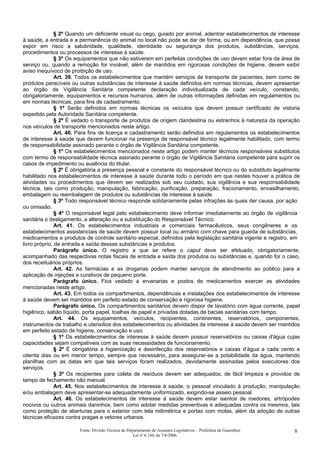 § 2º Quando um deficiente visual ou cego, guiado por animal, adentrar estabelecimentos de interesse
à saúde, a entrada e a permanência do animal no local não pode se dar de forma, ou em dependência, que possa
expor em risco a salubridade, qualidade, identidade ou segurança dos produtos, substâncias, serviços,
procedimentos ou processos de interesse à saúde.
§ 3º Os equipamentos que não estiverem em perfeitas condições de uso devem estar fora da área de
serviço ou, quando a remoção for inviável, além de mantidos em rigorosas condições de higiene, devem exibir
aviso inequívoco de proibição de uso.
Art. 39. Todos os estabelecimentos que mantém serviços de transporte de pacientes, bem como de
produtos perecíveis ou outras substâncias de interesse à saúde definidos em normas técnicas, devem apresentar
ao órgão de Vigilância Sanitária competente declaração individualizada de cada veículo, constando,
obrigatoriamente, equipamentos e recursos humanos, além de outras informações definidas em regulamentos ou
em normas técnicas, para fins de cadastramento.
§ 1º Serão definidos em normas técnicas os veículos que devem possuir certificado de vistoria
expedido pela Autoridade Sanitária competente.
§ 2º É vedado o transporte de produtos de origem clandestina ou estranhos à natureza da operação
nos veículos de transporte mencionados neste artigo.
Art. 40. Para fins de licença e cadastramento serão definidos em regulamentos os estabelecimentos
de interesse à saúde que devem funcionar na presença de responsável técnico legalmente habilitado, com termo
de responsabilidade assinado perante o órgão de Vigilância Sanitária competente.
§ 1º Os estabelecimentos mencionados neste artigo podem manter técnicos responsáveis substitutos
com termo de responsabilidade técnica assinado perante o órgão de Vigilância Sanitária competente para suprir os
casos de impedimento ou ausência do titular.
§ 2º É obrigatória a presença pessoal e constante do responsável técnico ou do substituto legalmente
habilitado nos estabelecimentos de interesse à saúde durante todo o período em que nestes houver a prática de
atividades ou procedimentos que devem ser realizados sob seu cuidado, sua vigilância e sua responsabilidade
técnica, tais como produção, manipulação, fabricação, purificação, preparação, fracionamento, envasilhamento,
embalagem ou reembalagem de produtos ou substâncias de interesse à saúde.
§ 3º Todo responsável técnico responde solidariamente pelas infrações às quais der causa, por ação
ou omissão.
§ 4º O responsável legal pelo estabelecimento deve informar imediatamente ao órgão de vigilância
sanitária o desligamento, a alteração ou a substituição do Responsável Técnico.
Art. 41. Os estabelecimentos industriais e comerciais farmacêuticos, seus congêneres e os
estabelecimentos assistenciais de saúde devem possuir local ou armário com chave para guarda de substâncias,
medicamentos e produtos de controle sanitário especial, definidos pela legislação sanitária vigente e registro, em
livro próprio, de entrada e saída dessas substâncias e produtos.
Parágrafo único. O registro a que se refere o caput deve ser efetuado, obrigatoriamente,
acompanhado das respectivas notas fiscais de entrada e saída dos produtos ou substâncias e, quando for o caso,
dos receituários próprios.
Art. 42. As farmácias e as drogarias podem manter serviços de atendimento ao público para a
aplicação de injeções e curativos de pequeno porte.
Parágrafo único. Fica vedado a ervanarias e postos de medicamentos exercer as atividades
mencionadas neste artigo.
Art. 43. Em todos os compartimentos, dependências e instalações dos estabelecimentos de interesse
à saúde devem ser mantidos em perfeito estado de conservação e rigorosa higiene.
Parágrafo único. Os compartimentos sanitários devem dispor de lavatório com água corrente, papel
higiênico, sabão líquido, porta papel, toalhas de papel e privadas dotadas de bacias sanitárias com tampo.
Art. 44. Os equipamentos, veículos, recipientes, continentes, reservatórios, componentes,
instrumentos de trabalho e utensílios dos estabelecimentos ou atividades de interesse à saúde devem ser mantidos
em perfeito estado de higiene, conservação e uso.
§ 1º Os estabelecimentos de interesse à saúde devem possuir reservatórios ou caixas d'água cujas
capacidades sejam compatíveis com as suas necessidades de funcionamento.
§ 2º É obrigatória a higienização e desinfecção dos reservatórios e caixas d’água a cada cento e
oitenta dias ou em menor tempo, sempre que necessário, para assegurar-se a potabilidade da água, mantendo
planilhas com as datas em que tais serviços foram realizados, devidamente assinadas pelos executores dos
serviços.
§ 3º Os recipientes para coleta de resíduos devem ser adequados, de fácil limpeza e providos de
tampo de fechamento não manual.
Art. 45. Nos estabelecimentos de interesse à saúde, o pessoal vinculado à produção, manipulação
e/ou embalagem deve apresentar-se adequadamente uniformizado, exigindo-se asseio pessoal.
Art. 46. Os estabelecimentos de interesse à saúde devem estar isentos de roedores, artrópodes
nocivos ou outros animais daninhos, bem como adotar medidas preventivas e adequadas contra os mesmos, tais
como proteção de aberturas para o exterior com tela milimétrica e portas com molas, além da adoção de outras
técnicas eficazes contra pragas e vetores urbanos.
Fonte: Divisão Técnica do Departamento de Assuntos Legislativos – Prefeitura de Guarulhos
Lei nº 6.144, de 7/6/2006.
8
 