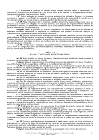 § 1º Constatada a presença ou vestígio desses animais daninhos haverá a necessidade de
desratização, desinsetização ou emprego de outra técnica eficaz a ser efetuada por empresas especializadas,
devidamente licenciadas pela Secretaria da Saúde.
§ 2º Após a aplicação do produto, a empresa aplicadora fica obrigada a fornecer, e a empresa
contratante a requerer, o certificado de execução de serviço assinado pelo responsável de acordo com a
normatização própria, que deverá ser apresentado a Autoridade Sanitária sempre que solicitado.
Art. 47. Todo estabelecimento de interesse à saúde é diretamente responsável por suas ações ou
omissões que resultem em infrações de natureza sanitária, sem prejuízo da responsabilidade solidária de
prestadores de serviços, de profissionais autônomos ou de outros estabelecimentos prestadores de serviços de
saúde e assemelhados por ele contratados.
Parágrafo único. A ignorância ou a errada compreensão do infrator sobre vícios nos padrões de
identidade, qualidade, salubridade ou segurança por inadequação dos produtos, substâncias, serviços ou
procedimentos de interesse à saúde não descaracteriza a infração.
Art. 48. Quando da interdição de estabelecimentos de interesse à saúde ou de suas sub-unidades
pelos órgãos de Vigilância Sanitária competentes, analisados e avaliados os motivos ensejadores da interdição, a
Prefeitura Municipal de Guarulhos ou qualquer de seus órgãos, se assim recomendar a situação, deve suspender
de imediato eventuais contratos e convênios que mantenha com tais estabelecimentos ou suas sub-unidades, pelo
tempo em que durar a interdição.
Art. 49. Sempre que as instalações dos estabelecimentos de interesse à saúde oferecerem risco à
vida, à saúde ou à segurança, serão as mesmas reparadas, reformadas, modificadas ou demolidas, podendo o
local, no período, ficar sob interdição.
CAPÍTULO III
ESTABELECIMENTOS DE ASSISTÊNCIA À SAÚDE
Art. 50. Serão definidos em normas técnicas os estabelecimentos de assistência à saúde obrigados a
implantar e manter comissões de controle de infecção.
Parágrafo único. A responsabilidade pessoal dos profissionais de saúde pelo controle de infecção em
seus ambientes de trabalho independe da existência da comissão referida neste artigo.
Art. 51. Os estabelecimentos de assistência à saúde e os veículos para transporte de pacientes
devem ser mantidos em rigorosas condições de higiene, conservação e manutenção, devendo ser observadas as
normas de controle de infecção estipuladas na legislação sanitária.
Art. 52. Os estabelecimentos de assistência à saúde devem possuir condições adequadas para o
exercício da atividade profissional na prática de ações que visem à promoção, à proteção, à preservação, à
recuperação e à reabilitação da saúde.
Art. 53. Os estabelecimentos de assistência à saúde devem possuir quadro de recursos humanos
legalmente habilitados, em número adequado à demanda e às atividades desenvolvidas.
Art. 54. Os estabelecimentos de assistência à saúde devem possuir instalações, equipamentos,
recipientes, continentes, reservatórios, componentes, instrumentos de trabalho, utensílios e materiais de consumo
indispensáveis e condizentes com suas finalidades e em perfeito estado de higiene, conservação e funcionamento,
de acordo com a legislação sanitária.
Art. 55. Cabe ao responsável técnico pelo estabelecimento ou serviço de assistência à saúde, o
funcionamento adequado dos equipamentos utilizados nos procedimentos diagnósticos e terapêuticos, no
transcurso da vida útil, instalados ou utilizados pelos estabelecimentos de assistência à saúde.
§ 1º Respondem solidariamente pelo funcionamento adequado dos equipamentos o responsável
técnico, o proprietário do estabelecimento e/ou o proprietário dos equipamentos, que devem garantir a compra dos
equipamentos adequados, bem como sua instalação, manutenção permanente e reparos.
§ 2º Os equipamentos que não estiverem em perfeitas condições de uso devem estar fora da área de
atendimento ou quando a remoção for inviável, além de serem mantidos em rigorosas condições de higiene, devem
exibir aviso inequívoco de proibição de uso.
§ 3º O fabricante deve prover os equipamentos de certificado de garantia, manual de instalação,
operacionalização, especificações técnicas e assistência técnica permanente.
Art. 56. Qualquer estabelecimento que esteja autorizado, perante o órgão de vigilância sanitária, a
utilizar em seus procedimentos produtos, medicamentos ou substâncias psicotrópicas ou sob regime de controle
especial, deve manter controles e registros na forma prevista na legislação sanitária.
Parágrafo único. O registro a que se refere o caput deve ser, obrigatoriamente, acompanhado das
respectivas notas fiscais de entrada e saída dos produtos ou substâncias e, quando for o caso, dos receituários
próprios.
Art. 57. Todos os estabelecimentos de assistência à saúde devem manter, de forma organizada e
sistematizada, os registros de dados de identificação dos pacientes, de exames clínicos e complementares, de
procedimentos realizados ou terapêutica adotada, da evolução e das condições de alta, devendo apresentá-los à
Autoridade Sanitária sempre que esta o solicitar por escrito.
Parágrafo único. Esses documentos devem ser guardados pelo tempo mínimo de vinte anos.
Fonte: Divisão Técnica do Departamento de Assuntos Legislativos – Prefeitura de Guarulhos
Lei nº 6.144, de 7/6/2006.
9
 