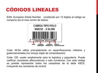 CÓDIGOS LINEALES
EAN: European Article Number constituido por 13 dígitos el código se
compone (es el mas común de todos):

Code 39:Se utiliza principalmente en especificaciones militares y
gubernamentales.(no incluye dígito de comprobación).
Code 128: usado ampliamente para la logística y paquetería. Puede
codificar caracteres alfanuméricos o solo numéricos. Con este código
es posible representar todos los caracteres de la tabla ASCII,
incluyendo los caracteres de control.

 