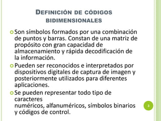 DEFINICIÓN DE CÓDIGOS
BIDIMENSIONALES
 Son

símbolos formados por una combinación
de puntos y barras. Constan de una matriz de
propósito con gran capacidad de
almacenamiento y rápida decodificación de
la información.
 Pueden ser reconocidos e interpretados por
dispositivos digitales de captura de imagen y
posteriormente utilizados para diferentes
aplicaciones.
 Se pueden representar todo tipo de
caracteres
numéricos, alfanuméricos, símbolos binarios
y códigos de control.

3

 
