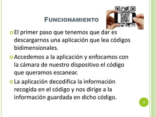 FUNCIONAMIENTO
 El

primer paso que tenemos que dar es
descargarnos una aplicación que lea códigos
bidimensionales.
 Accedemos a la aplicación y enfocamos con
la cámara de nuestro dispositivo el código
que queramos escanear.
 La aplicación decodifica la información
recogida en el código y nos dirige a la
información guardada en dicho código.
4

 