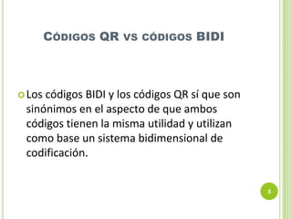 CÓDIGOS QR

VS CÓDIGOS

BIDI

 Los

códigos BIDI y los códigos QR sí que son
sinónimos en el aspecto de que ambos
códigos tienen la misma utilidad y utilizan
como base un sistema bidimensional de
codificación.
5

 